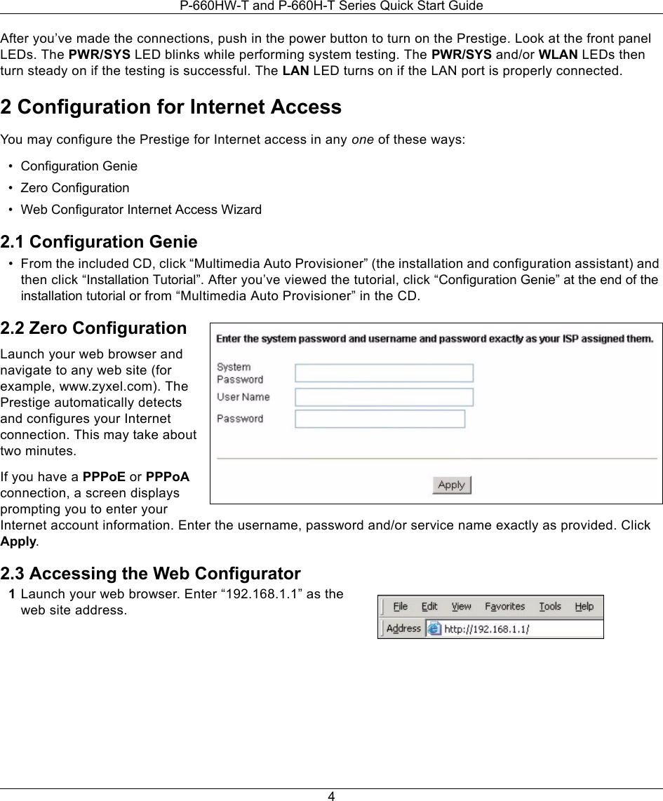 P-660HW-T and P-660H-T Series Quick Start Guide4After you’ve made the connections, push in the power button to turn on the Prestige. Look at the front panel LEDs. The PWR/SYS LED blinks while performing system testing. The PWR/SYS and/or WLAN LEDs then turn steady on if the testing is successful. The LAN LED turns on if the LAN port is properly connected.2 Configuration for Internet AccessYou may configure the Prestige for Internet access in any one of these ways:• Configuration Genie• Zero Configuration• Web Configurator Internet Access Wizard 2.1 Configuration Genie• From the included CD, click “Multimedia Auto Provisioner” (the installation and configuration assistant) and then click “Installation Tutorial”. After you’ve viewed the tutorial, click “Configuration Genie” at the end of the installation tutorial or from “Multimedia Auto Provisioner” in the CD.2.2 Zero ConfigurationLaunch your web browser and navigate to any web site (for example, www.zyxel.com). The Prestige automatically detects and configures your Internet connection. This may take about two minutes.If you have a PPPoE or PPPoA connection, a screen displays prompting you to enter your Internet account information. Enter the username, password and/or service name exactly as provided. Click Apply.2.3 Accessing the Web Configurator1Launch your web browser. Enter “192.168.1.1” as the web site address.