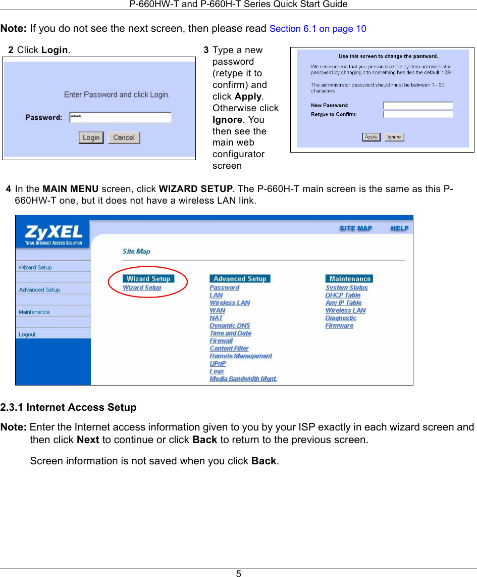 P-660HW-T and P-660H-T Series Quick Start Guide5Note: If you do not see the next screen, then please read Section 6.1 on page 104In the MAIN MENU screen, click WIZARD SETUP. The P-660H-T main screen is the same as this P-660HW-T one, but it does not have a wireless LAN link. 2.3.1 Internet Access SetupNote: Enter the Internet access information given to you by your ISP exactly in each wizard screen and then click Next to continue or click Back to return to the previous screen. Screen information is not saved when you click Back.2Click Login.  3Type a new password (retype it to confirm) and click Apply. Otherwise click Ignore. You then see the main web configurator screen