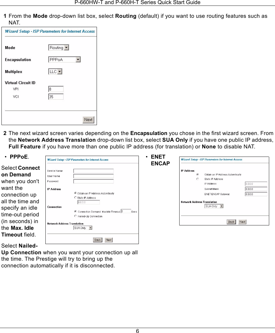 P-660HW-T and P-660H-T Series Quick Start Guide61From the Mode drop-down list box, select Routing (default) if you want to use routing features such as NAT.2The next wizard screen varies depending on the Encapsulation you chose in the first wizard screen. From the Network Address Translation drop-down list box, select SUA Only if you have one public IP address, Full Feature if you have more than one public IP address (for translation) or None to disable NAT.•PPPoE.Select Connect on Demand when you don&apos;t want the connection up all the time and specify an idle time-out period (in seconds) in the Max. Idle Timeout field.Select Nailed-Up Connection when you want your connection up all the time. The Prestige will try to bring up the connection automatically if it is disconnected. •ENET ENCAP