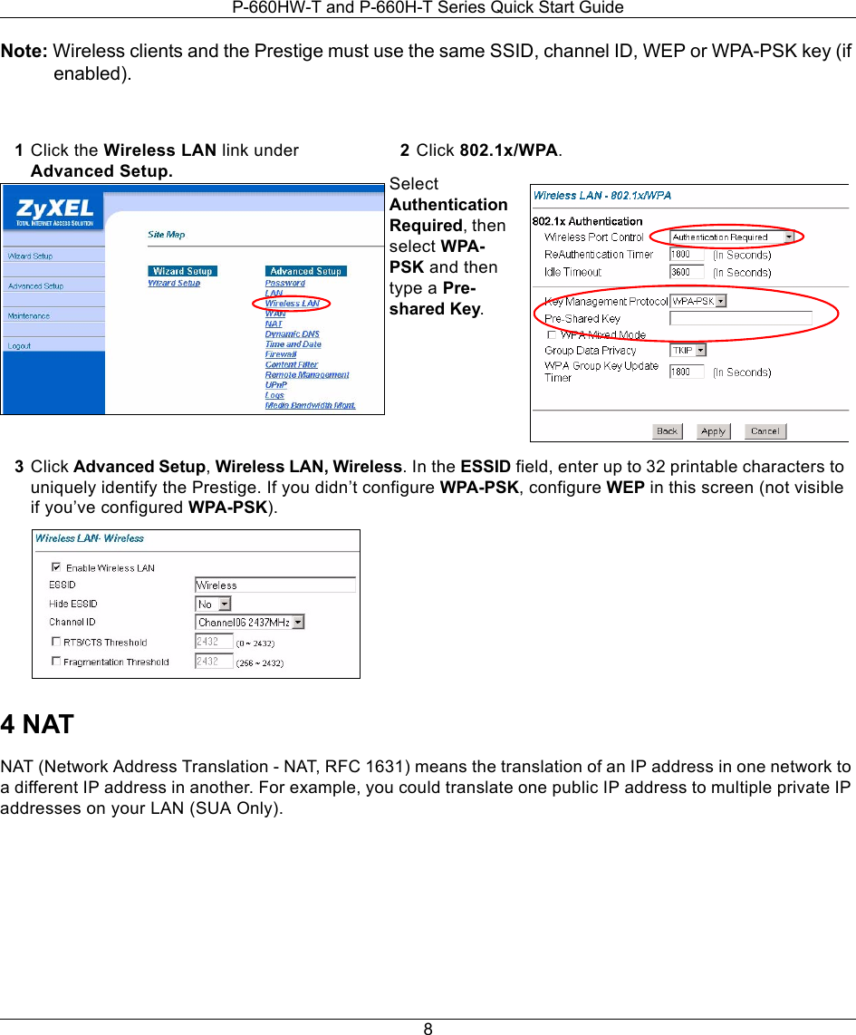 P-660HW-T and P-660H-T Series Quick Start Guide8Note: Wireless clients and the Prestige must use the same SSID, channel ID, WEP or WPA-PSK key (if enabled). 4 NATNAT (Network Address Translation - NAT, RFC 1631) means the translation of an IP address in one network to a different IP address in another. For example, you could translate one public IP address to multiple private IP addresses on your LAN (SUA Only).1Click the Wireless LAN link under Advanced Setup. 2Click 802.1x/WPA. Select Authentication Required, then select WPA-PSK and then type a Pre-shared Key.3Click Advanced Setup, Wireless LAN, Wireless. In the ESSID field, enter up to 32 printable characters to uniquely identify the Prestige. If you didn’t configure WPA-PSK, configure WEP in this screen (not visible if you’ve configured WPA-PSK). 