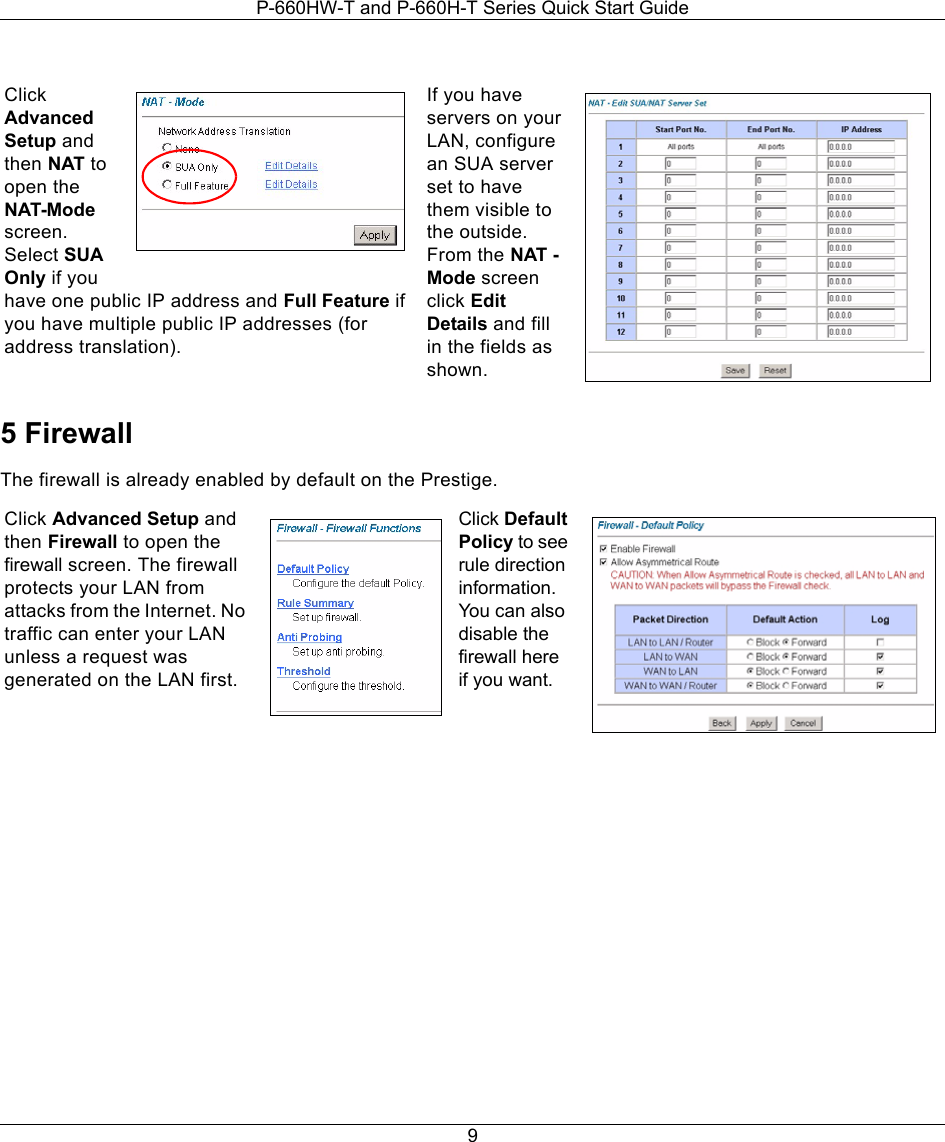 P-660HW-T and P-660H-T Series Quick Start Guide95 FirewallThe firewall is already enabled by default on the Prestige.   Click Advanced Setup and then NAT to open the NAT-Mode screen. Select SUA Only if you have one public IP address and Full Feature if you have multiple public IP addresses (for address translation).If you have servers on your LAN, configure an SUA server set to have them visible to the outside. From the NAT - Mode screen click Edit Details and fill in the fields as shown.Click Advanced Setup and then Firewall to open the firewall screen. The firewall protects your LAN from attacks from the Internet. No traffic can enter your LAN unless a request was generated on the LAN first.Click Default Policy to see rule direction information. You can also disable the firewall here if you want.