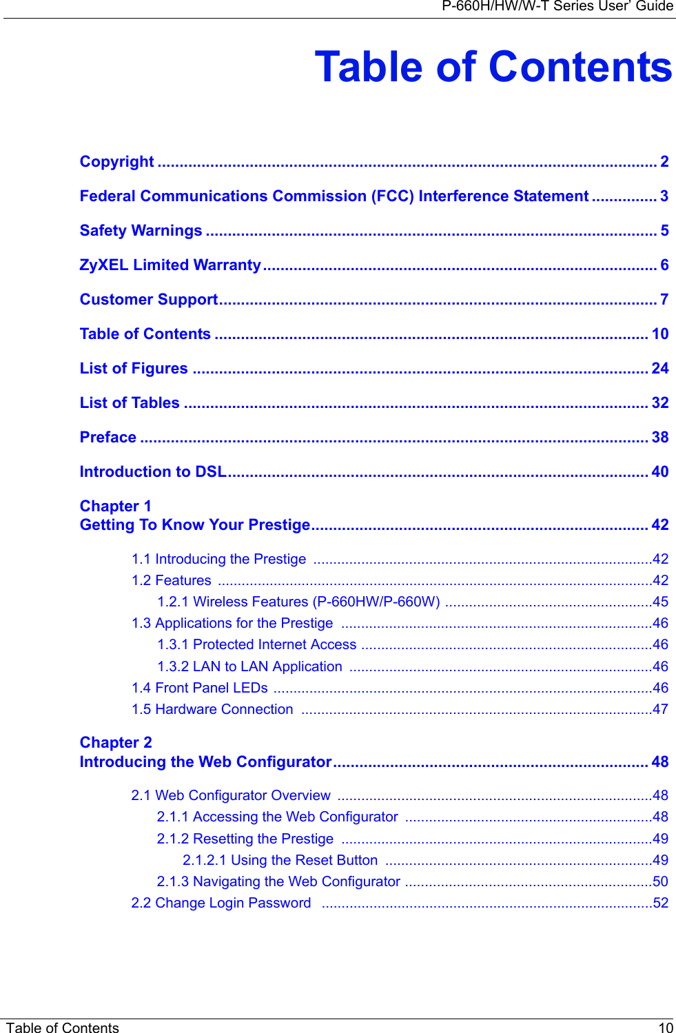 P-660H/HW/W-T Series User’ GuideTable of Contents 10Table of ContentsCopyright .................................................................................................................. 2Federal Communications Commission (FCC) Interference Statement ............... 3Safety Warnings ....................................................................................................... 5ZyXEL Limited Warranty.......................................................................................... 6Customer Support.................................................................................................... 7Table of Contents ................................................................................................... 10List of Figures ........................................................................................................ 24List of Tables .......................................................................................................... 32Preface .................................................................................................................... 38Introduction to DSL................................................................................................ 40Chapter 1Getting To Know Your Prestige............................................................................. 421.1 Introducing the Prestige  .....................................................................................421.2 Features  .............................................................................................................421.2.1 Wireless Features (P-660HW/P-660W) ....................................................451.3 Applications for the Prestige  ..............................................................................461.3.1 Protected Internet Access .........................................................................461.3.2 LAN to LAN Application  ............................................................................461.4 Front Panel LEDs ...............................................................................................461.5 Hardware Connection  ........................................................................................47Chapter 2Introducing the Web Configurator........................................................................ 482.1 Web Configurator Overview  ...............................................................................482.1.1 Accessing the Web Configurator  ..............................................................482.1.2 Resetting the Prestige  ..............................................................................492.1.2.1 Using the Reset Button  ...................................................................492.1.3 Navigating the Web Configurator ..............................................................502.2 Change Login Password   ...................................................................................52