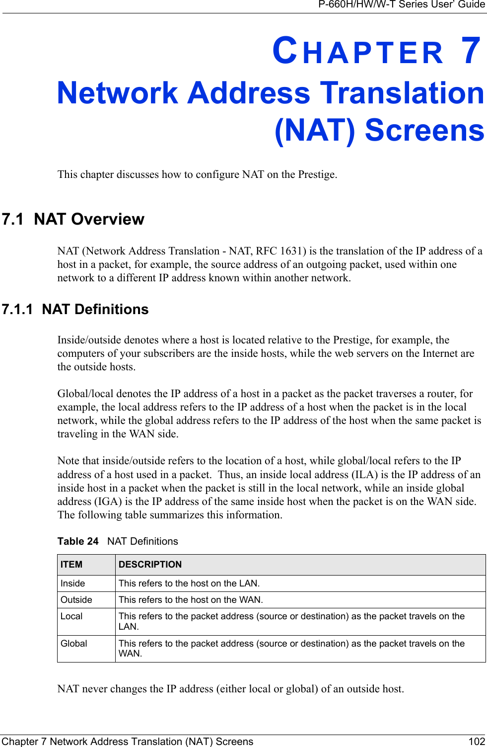 P-660H/HW/W-T Series User’ GuideChapter 7 Network Address Translation (NAT) Screens 102CHAPTER 7Network Address Translation(NAT) ScreensThis chapter discusses how to configure NAT on the Prestige.7.1  NAT Overview NAT (Network Address Translation - NAT, RFC 1631) is the translation of the IP address of a host in a packet, for example, the source address of an outgoing packet, used within one network to a different IP address known within another network. 7.1.1  NAT DefinitionsInside/outside denotes where a host is located relative to the Prestige, for example, the computers of your subscribers are the inside hosts, while the web servers on the Internet are the outside hosts. Global/local denotes the IP address of a host in a packet as the packet traverses a router, for example, the local address refers to the IP address of a host when the packet is in the local network, while the global address refers to the IP address of the host when the same packet is traveling in the WAN side. Note that inside/outside refers to the location of a host, while global/local refers to the IP address of a host used in a packet.  Thus, an inside local address (ILA) is the IP address of an inside host in a packet when the packet is still in the local network, while an inside global address (IGA) is the IP address of the same inside host when the packet is on the WAN side. The following table summarizes this information.NAT never changes the IP address (either local or global) of an outside host.Table 24   NAT DefinitionsITEM DESCRIPTIONInside This refers to the host on the LAN.Outside This refers to the host on the WAN.Local This refers to the packet address (source or destination) as the packet travels on the LAN.Global This refers to the packet address (source or destination) as the packet travels on the WAN.