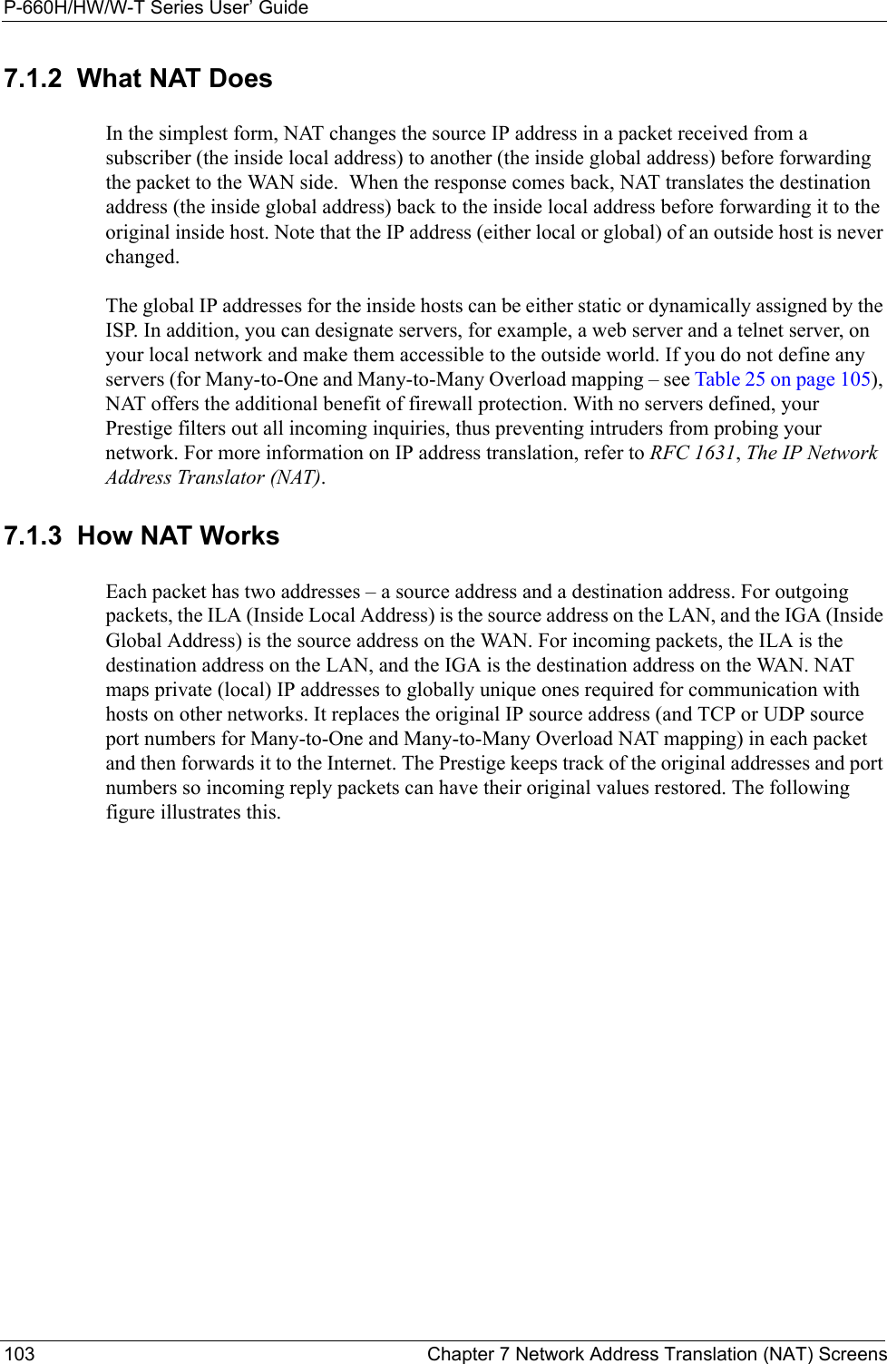 P-660H/HW/W-T Series User’ Guide103 Chapter 7 Network Address Translation (NAT) Screens7.1.2  What NAT DoesIn the simplest form, NAT changes the source IP address in a packet received from a subscriber (the inside local address) to another (the inside global address) before forwarding the packet to the WAN side.  When the response comes back, NAT translates the destination address (the inside global address) back to the inside local address before forwarding it to the original inside host. Note that the IP address (either local or global) of an outside host is never changed.The global IP addresses for the inside hosts can be either static or dynamically assigned by the ISP. In addition, you can designate servers, for example, a web server and a telnet server, on your local network and make them accessible to the outside world. If you do not define any servers (for Many-to-One and Many-to-Many Overload mapping – see Table 25 on page 105), NAT offers the additional benefit of firewall protection. With no servers defined, your Prestige filters out all incoming inquiries, thus preventing intruders from probing your network. For more information on IP address translation, refer to RFC 1631, The IP Network Address Translator (NAT).7.1.3  How NAT WorksEach packet has two addresses – a source address and a destination address. For outgoing packets, the ILA (Inside Local Address) is the source address on the LAN, and the IGA (Inside Global Address) is the source address on the WAN. For incoming packets, the ILA is the destination address on the LAN, and the IGA is the destination address on the WAN. NAT maps private (local) IP addresses to globally unique ones required for communication with hosts on other networks. It replaces the original IP source address (and TCP or UDP source port numbers for Many-to-One and Many-to-Many Overload NAT mapping) in each packet and then forwards it to the Internet. The Prestige keeps track of the original addresses and port numbers so incoming reply packets can have their original values restored. The following figure illustrates this.