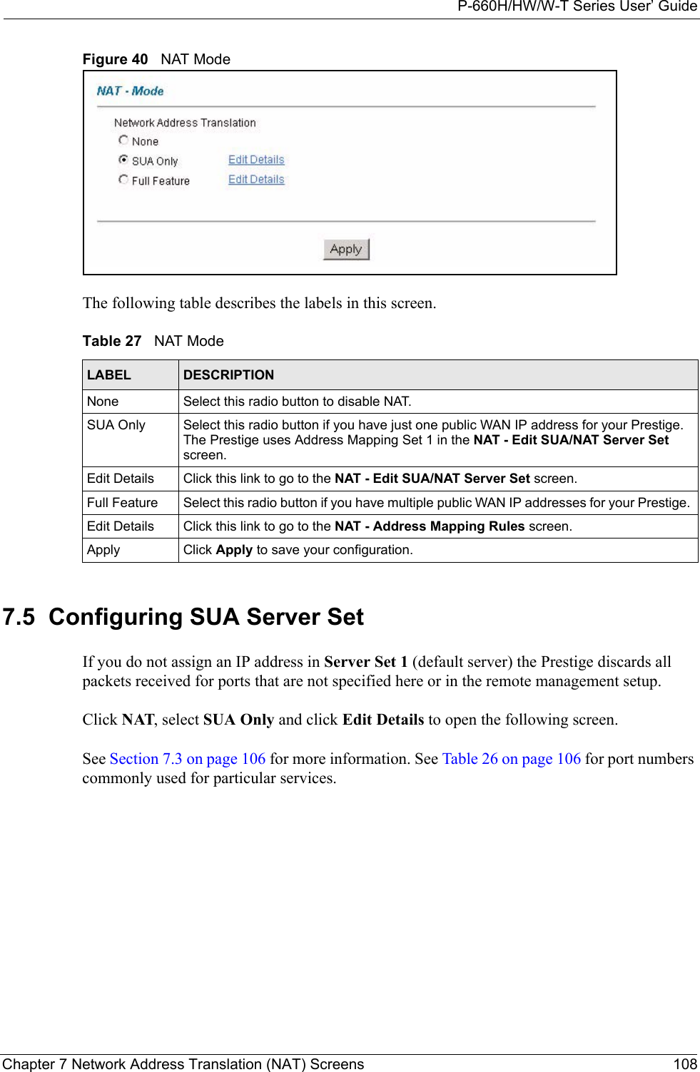 P-660H/HW/W-T Series User’ GuideChapter 7 Network Address Translation (NAT) Screens 108Figure 40   NAT ModeThe following table describes the labels in this screen. 7.5  Configuring SUA Server Set If you do not assign an IP address in Server Set 1 (default server) the Prestige discards all packets received for ports that are not specified here or in the remote management setup.Click NAT, select SUA Only and click Edit Details to open the following screen. See Section 7.3 on page 106 for more information. See Table 26 on page 106 for port numbers commonly used for particular services. Table 27   NAT ModeLABEL DESCRIPTIONNone Select this radio button to disable NAT.SUA Only Select this radio button if you have just one public WAN IP address for your Prestige. The Prestige uses Address Mapping Set 1 in the NAT - Edit SUA/NAT Server Set screen. Edit Details Click this link to go to the NAT - Edit SUA/NAT Server Set screen. Full Feature  Select this radio button if you have multiple public WAN IP addresses for your Prestige. Edit Details Click this link to go to the NAT - Address Mapping Rules screen. Apply Click Apply to save your configuration.