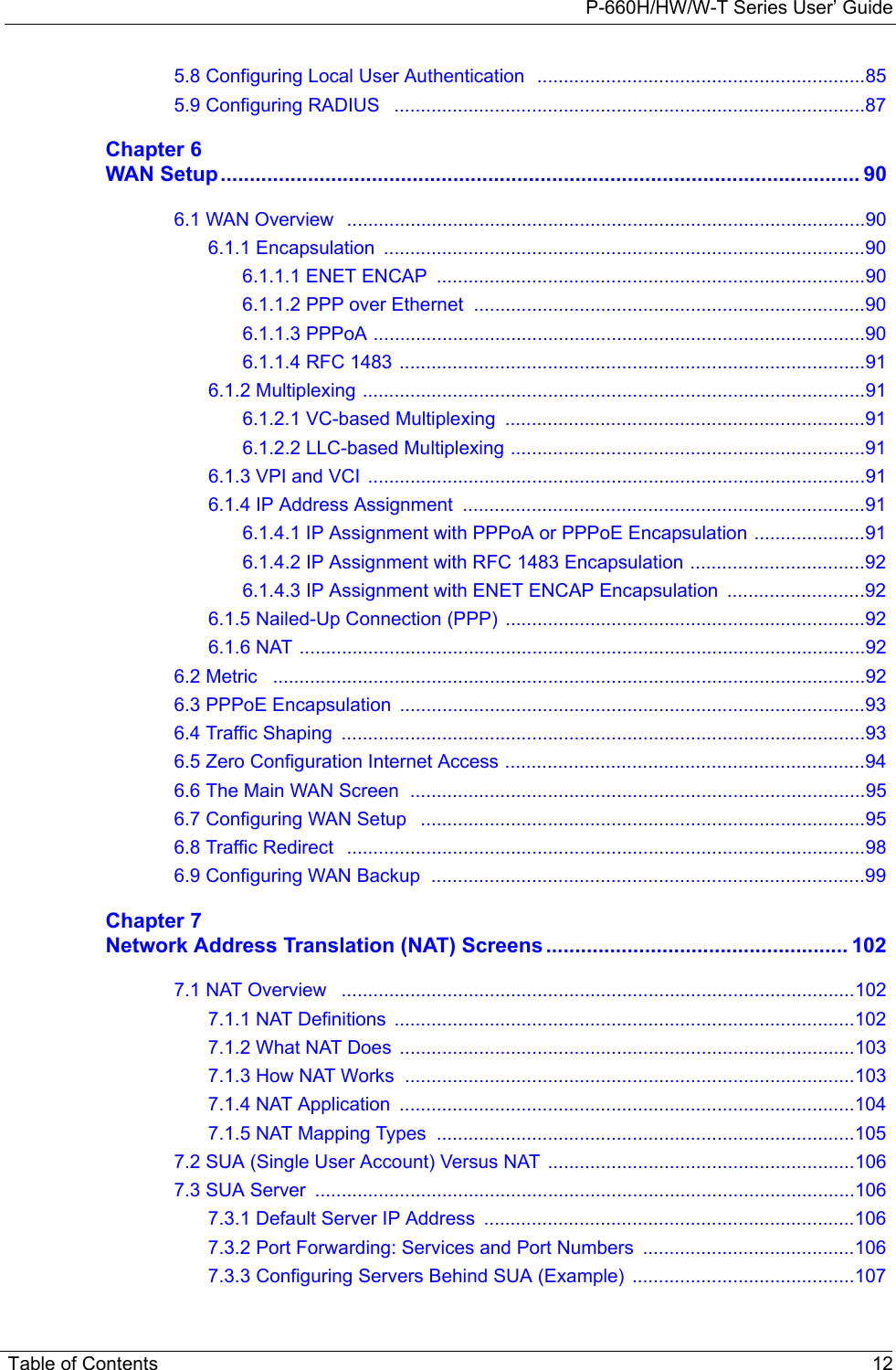 P-660H/HW/W-T Series User’ GuideTable of Contents 125.8 Configuring Local User Authentication  ..............................................................855.9 Configuring RADIUS   .........................................................................................87Chapter 6WAN Setup.............................................................................................................. 906.1 WAN Overview   ..................................................................................................906.1.1 Encapsulation  ...........................................................................................906.1.1.1 ENET ENCAP  .................................................................................906.1.1.2 PPP over Ethernet  ..........................................................................906.1.1.3 PPPoA .............................................................................................906.1.1.4 RFC 1483 ........................................................................................916.1.2 Multiplexing ...............................................................................................916.1.2.1 VC-based Multiplexing  ....................................................................916.1.2.2 LLC-based Multiplexing ...................................................................916.1.3 VPI and VCI  ..............................................................................................916.1.4 IP Address Assignment  ............................................................................916.1.4.1 IP Assignment with PPPoA or PPPoE Encapsulation .....................916.1.4.2 IP Assignment with RFC 1483 Encapsulation .................................926.1.4.3 IP Assignment with ENET ENCAP Encapsulation  ..........................926.1.5 Nailed-Up Connection (PPP) ....................................................................926.1.6 NAT ...........................................................................................................926.2 Metric   ................................................................................................................926.3 PPPoE Encapsulation  ........................................................................................936.4 Traffic Shaping  ...................................................................................................936.5 Zero Configuration Internet Access ....................................................................946.6 The Main WAN Screen  ......................................................................................956.7 Configuring WAN Setup   ....................................................................................956.8 Traffic Redirect   ..................................................................................................986.9 Configuring WAN Backup  ..................................................................................99Chapter 7Network Address Translation (NAT) Screens .................................................... 1027.1 NAT Overview   .................................................................................................1027.1.1 NAT Definitions  .......................................................................................1027.1.2 What NAT Does  ......................................................................................1037.1.3 How NAT Works  .....................................................................................1037.1.4 NAT Application  ......................................................................................1047.1.5 NAT Mapping Types  ...............................................................................1057.2 SUA (Single User Account) Versus NAT ..........................................................1067.3 SUA Server  ......................................................................................................1067.3.1 Default Server IP Address  ......................................................................1067.3.2 Port Forwarding: Services and Port Numbers  ........................................1067.3.3 Configuring Servers Behind SUA (Example) ..........................................107