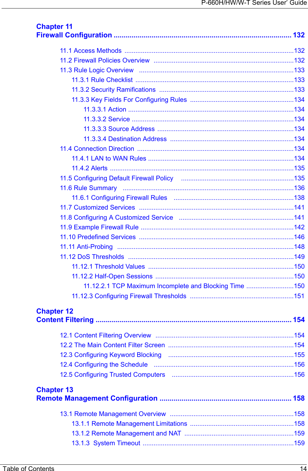 P-660H/HW/W-T Series User’ GuideTable of Contents 14Chapter 11Firewall Configuration ......................................................................................... 13211.1 Access Methods  .............................................................................................13211.2 Firewall Policies Overview  .............................................................................13211.3 Rule Logic Overview   .....................................................................................13311.3.1 Rule Checklist  .......................................................................................13311.3.2 Security Ramifications ..........................................................................13311.3.3 Key Fields For Configuring Rules  .........................................................13411.3.3.1 Action ...........................................................................................13411.3.3.2 Service .........................................................................................13411.3.3.3 Source Address ...........................................................................13411.3.3.4 Destination Address ....................................................................13411.4 Connection Direction  ......................................................................................13411.4.1 LAN to WAN Rules ................................................................................13411.4.2 Alerts .....................................................................................................13511.5 Configuring Default Firewall Policy    ..............................................................13511.6 Rule Summary   ..............................................................................................13611.6.1 Configuring Firewall Rules    ..................................................................13811.7 Customized Services  .....................................................................................14111.8 Configuring A Customized Service   ...............................................................14111.9 Example Firewall Rule ....................................................................................14211.10 Predefined Services  .....................................................................................14611.11 Anti-Probing   .................................................................................................14811.12 DoS Thresholds  ...........................................................................................14911.12.1 Threshold Values  ................................................................................15011.12.2 Half-Open Sessions  ............................................................................15011.12.2.1 TCP Maximum Incomplete and Blocking Time ..........................15011.12.3 Configuring Firewall Thresholds  .........................................................151Chapter 12Content Filtering .................................................................................................. 15412.1 Content Filtering Overview  ............................................................................15412.2 The Main Content Filter Screen  .....................................................................15412.3 Configuring Keyword Blocking    .....................................................................15512.4 Configuring the Schedule   .............................................................................15612.5 Configuring Trusted Computers    ...................................................................156Chapter 13Remote Management Configuration .................................................................. 15813.1 Remote Management Overview  ....................................................................15813.1.1 Remote Management Limitations  .........................................................15813.1.2 Remote Management and NAT  ............................................................15913.1.3  System Timeout ...................................................................................159