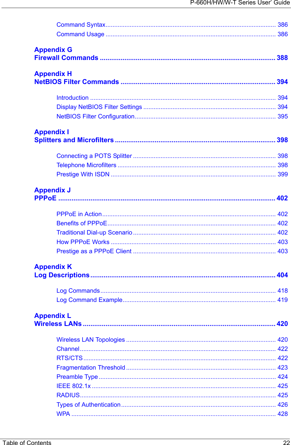 P-660H/HW/W-T Series User’ GuideTable of Contents 22Command Syntax................................................................................................... 386Command Usage ................................................................................................... 386Appendix GFirewall Commands ............................................................................................. 388Appendix HNetBIOS Filter Commands .................................................................................. 394Introduction ............................................................................................................ 394Display NetBIOS Filter Settings ............................................................................. 394NetBIOS Filter Configuration.................................................................................. 395Appendix ISplitters and Microfilters ..................................................................................... 398Connecting a POTS Splitter ................................................................................... 398Telephone Microfilters ............................................................................................ 398Prestige With ISDN ................................................................................................ 399Appendix JPPPoE ................................................................................................................... 402PPPoE in Action..................................................................................................... 402Benefits of PPPoE.................................................................................................. 402Traditional Dial-up Scenario ................................................................................... 402How PPPoE Works ................................................................................................ 403Prestige as a PPPoE Client ................................................................................... 403Appendix KLog Descriptions.................................................................................................. 404Log Commands...................................................................................................... 418Log Command Example......................................................................................... 419Appendix LWireless LANs ...................................................................................................... 420Wireless LAN Topologies ....................................................................................... 420Channel.................................................................................................................. 422RTS/CTS................................................................................................................ 422Fragmentation Threshold ....................................................................................... 423Preamble Type ....................................................................................................... 424IEEE 802.1x ........................................................................................................... 425RADIUS.................................................................................................................. 425Types of Authentication.......................................................................................... 426WPA ....................................................................................................................... 428