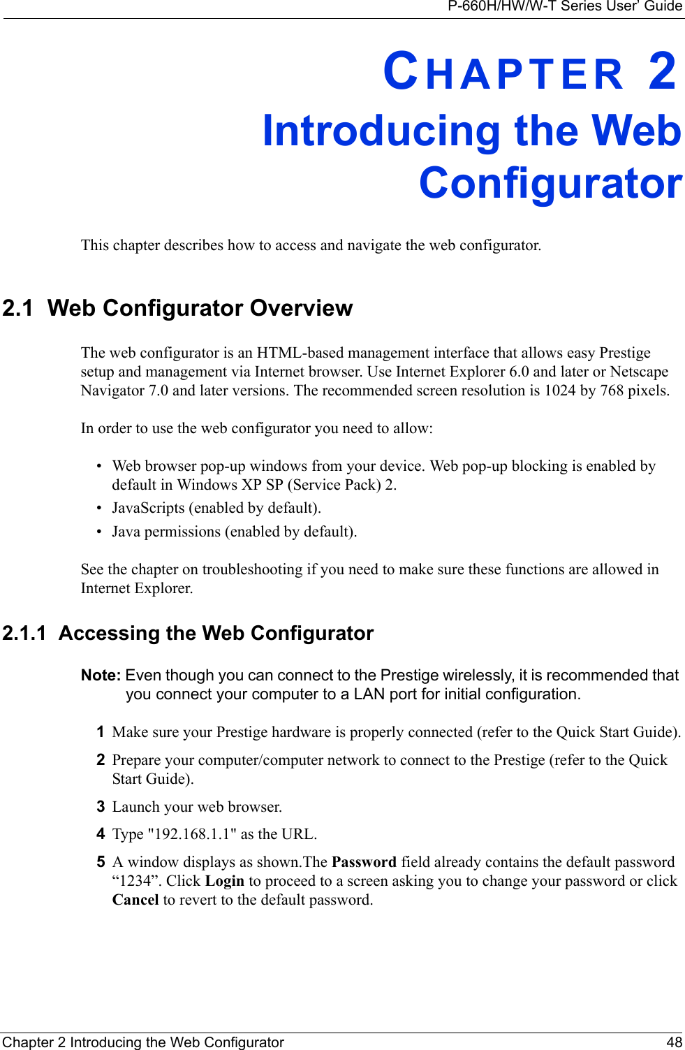 P-660H/HW/W-T Series User’ GuideChapter 2 Introducing the Web Configurator 48CHAPTER 2Introducing the WebConfiguratorThis chapter describes how to access and navigate the web configurator.2.1  Web Configurator OverviewThe web configurator is an HTML-based management interface that allows easy Prestige setup and management via Internet browser. Use Internet Explorer 6.0 and later or Netscape Navigator 7.0 and later versions. The recommended screen resolution is 1024 by 768 pixels.In order to use the web configurator you need to allow:• Web browser pop-up windows from your device. Web pop-up blocking is enabled by default in Windows XP SP (Service Pack) 2.• JavaScripts (enabled by default).• Java permissions (enabled by default).See the chapter on troubleshooting if you need to make sure these functions are allowed in Internet Explorer.2.1.1  Accessing the Web Configurator Note: Even though you can connect to the Prestige wirelessly, it is recommended that you connect your computer to a LAN port for initial configuration.1Make sure your Prestige hardware is properly connected (refer to the Quick Start Guide).2Prepare your computer/computer network to connect to the Prestige (refer to the Quick Start Guide).3Launch your web browser.4Type &quot;192.168.1.1&quot; as the URL.5A window displays as shown.The Password field already contains the default password “1234”. Click Login to proceed to a screen asking you to change your password or click Cancel to revert to the default password.