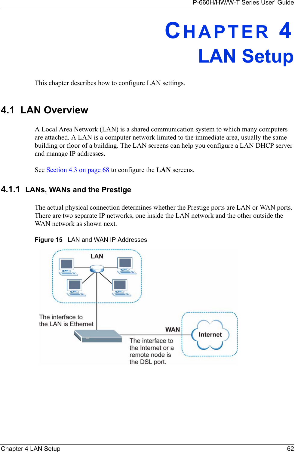 P-660H/HW/W-T Series User’ GuideChapter 4 LAN Setup 62CHAPTER 4LAN SetupThis chapter describes how to configure LAN settings.4.1  LAN Overview A Local Area Network (LAN) is a shared communication system to which many computers are attached. A LAN is a computer network limited to the immediate area, usually the same building or floor of a building. The LAN screens can help you configure a LAN DHCP server and manage IP addresses.  See Section 4.3 on page 68 to configure the LAN screens. 4.1.1  LANs, WANs and the PrestigeThe actual physical connection determines whether the Prestige ports are LAN or WAN ports. There are two separate IP networks, one inside the LAN network and the other outside the WAN network as shown next.Figure 15   LAN and WAN IP Addresses