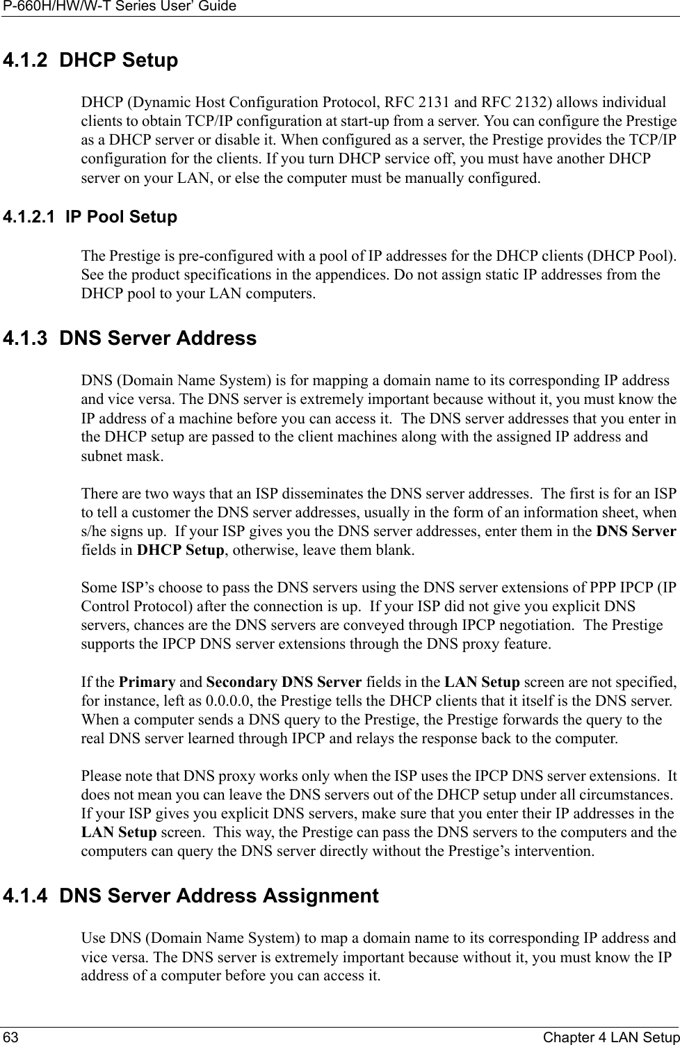 P-660H/HW/W-T Series User’ Guide63 Chapter 4 LAN Setup4.1.2  DHCP SetupDHCP (Dynamic Host Configuration Protocol, RFC 2131 and RFC 2132) allows individual clients to obtain TCP/IP configuration at start-up from a server. You can configure the Prestige as a DHCP server or disable it. When configured as a server, the Prestige provides the TCP/IP configuration for the clients. If you turn DHCP service off, you must have another DHCP server on your LAN, or else the computer must be manually configured. 4.1.2.1  IP Pool SetupThe Prestige is pre-configured with a pool of IP addresses for the DHCP clients (DHCP Pool). See the product specifications in the appendices. Do not assign static IP addresses from the DHCP pool to your LAN computers.4.1.3  DNS Server AddressDNS (Domain Name System) is for mapping a domain name to its corresponding IP address and vice versa. The DNS server is extremely important because without it, you must know the IP address of a machine before you can access it.  The DNS server addresses that you enter in the DHCP setup are passed to the client machines along with the assigned IP address and subnet mask.There are two ways that an ISP disseminates the DNS server addresses.  The first is for an ISP to tell a customer the DNS server addresses, usually in the form of an information sheet, when s/he signs up.  If your ISP gives you the DNS server addresses, enter them in the DNS Server fields in DHCP Setup, otherwise, leave them blank.Some ISP’s choose to pass the DNS servers using the DNS server extensions of PPP IPCP (IP Control Protocol) after the connection is up.  If your ISP did not give you explicit DNS servers, chances are the DNS servers are conveyed through IPCP negotiation.  The Prestige supports the IPCP DNS server extensions through the DNS proxy feature.If the Primary and Secondary DNS Server fields in the LAN Setup screen are not specified, for instance, left as 0.0.0.0, the Prestige tells the DHCP clients that it itself is the DNS server.  When a computer sends a DNS query to the Prestige, the Prestige forwards the query to the real DNS server learned through IPCP and relays the response back to the computer.Please note that DNS proxy works only when the ISP uses the IPCP DNS server extensions.  It does not mean you can leave the DNS servers out of the DHCP setup under all circumstances.  If your ISP gives you explicit DNS servers, make sure that you enter their IP addresses in the LAN Setup screen.  This way, the Prestige can pass the DNS servers to the computers and the computers can query the DNS server directly without the Prestige’s intervention.4.1.4  DNS Server Address AssignmentUse DNS (Domain Name System) to map a domain name to its corresponding IP address and vice versa. The DNS server is extremely important because without it, you must know the IP address of a computer before you can access it. 