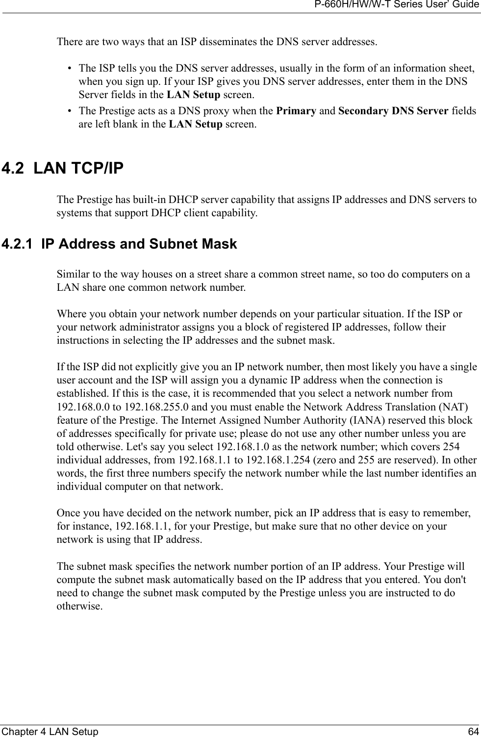 P-660H/HW/W-T Series User’ GuideChapter 4 LAN Setup 64There are two ways that an ISP disseminates the DNS server addresses. • The ISP tells you the DNS server addresses, usually in the form of an information sheet, when you sign up. If your ISP gives you DNS server addresses, enter them in the DNS Server fields in the LAN Setup screen.• The Prestige acts as a DNS proxy when the Primary and Secondary DNS Server fields are left blank in the LAN Setup screen.4.2  LAN TCP/IP The Prestige has built-in DHCP server capability that assigns IP addresses and DNS servers to systems that support DHCP client capability.4.2.1  IP Address and Subnet MaskSimilar to the way houses on a street share a common street name, so too do computers on a LAN share one common network number.Where you obtain your network number depends on your particular situation. If the ISP or your network administrator assigns you a block of registered IP addresses, follow their instructions in selecting the IP addresses and the subnet mask.If the ISP did not explicitly give you an IP network number, then most likely you have a single user account and the ISP will assign you a dynamic IP address when the connection is established. If this is the case, it is recommended that you select a network number from 192.168.0.0 to 192.168.255.0 and you must enable the Network Address Translation (NAT) feature of the Prestige. The Internet Assigned Number Authority (IANA) reserved this block of addresses specifically for private use; please do not use any other number unless you are told otherwise. Let&apos;s say you select 192.168.1.0 as the network number; which covers 254 individual addresses, from 192.168.1.1 to 192.168.1.254 (zero and 255 are reserved). In other words, the first three numbers specify the network number while the last number identifies an individual computer on that network.Once you have decided on the network number, pick an IP address that is easy to remember, for instance, 192.168.1.1, for your Prestige, but make sure that no other device on your network is using that IP address.The subnet mask specifies the network number portion of an IP address. Your Prestige will compute the subnet mask automatically based on the IP address that you entered. You don&apos;t need to change the subnet mask computed by the Prestige unless you are instructed to do otherwise.