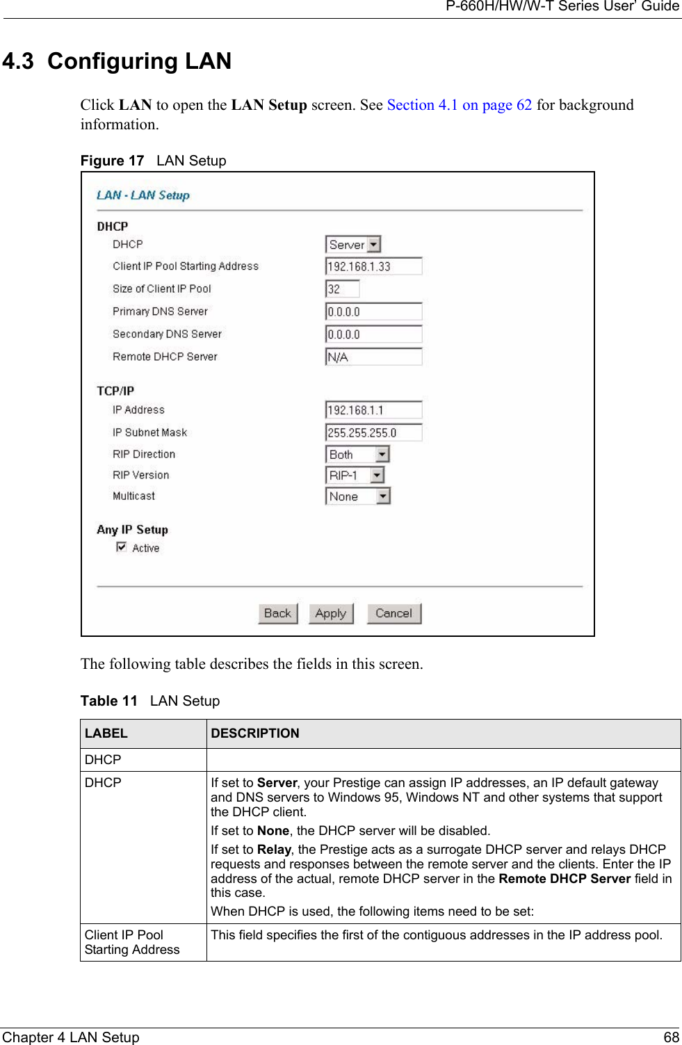 P-660H/HW/W-T Series User’ GuideChapter 4 LAN Setup 684.3  Configuring LAN Click LAN to open the LAN Setup screen. See Section 4.1 on page 62 for background information. Figure 17   LAN SetupThe following table describes the fields in this screen.  Table 11   LAN SetupLABEL DESCRIPTIONDHCPDHCP If set to Server, your Prestige can assign IP addresses, an IP default gateway and DNS servers to Windows 95, Windows NT and other systems that support the DHCP client.If set to None, the DHCP server will be disabled. If set to Relay, the Prestige acts as a surrogate DHCP server and relays DHCP requests and responses between the remote server and the clients. Enter the IP address of the actual, remote DHCP server in the Remote DHCP Server field in this case. When DHCP is used, the following items need to be set: Client IP Pool Starting AddressThis field specifies the first of the contiguous addresses in the IP address pool.