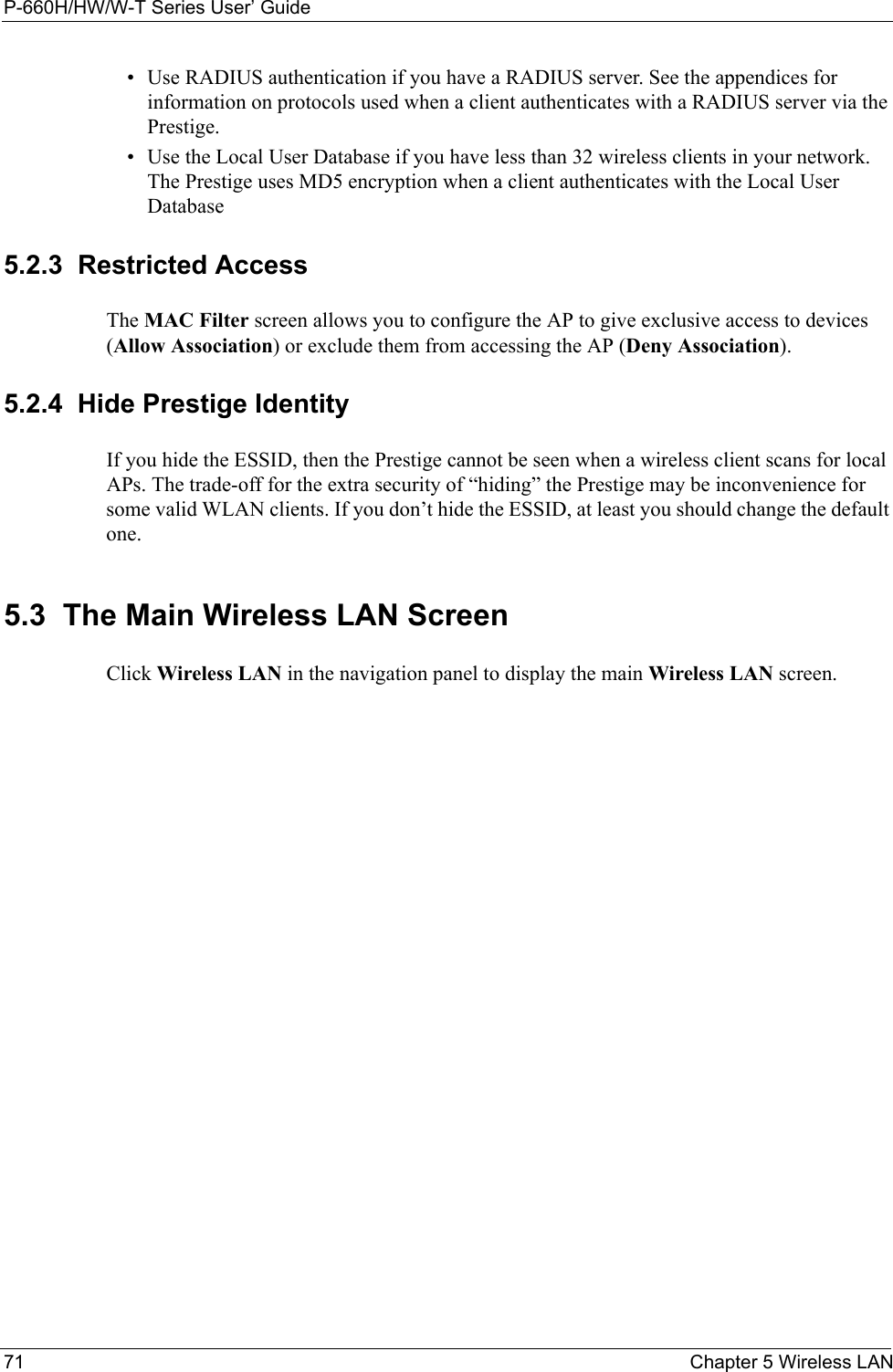 P-660H/HW/W-T Series User’ Guide71 Chapter 5 Wireless LAN• Use RADIUS authentication if you have a RADIUS server. See the appendices for information on protocols used when a client authenticates with a RADIUS server via the Prestige.• Use the Local User Database if you have less than 32 wireless clients in your network. The Prestige uses MD5 encryption when a client authenticates with the Local User Database 5.2.3  Restricted AccessThe MAC Filter screen allows you to configure the AP to give exclusive access to devices (Allow Association) or exclude them from accessing the AP (Deny Association). 5.2.4  Hide Prestige IdentityIf you hide the ESSID, then the Prestige cannot be seen when a wireless client scans for local APs. The trade-off for the extra security of “hiding” the Prestige may be inconvenience for some valid WLAN clients. If you don’t hide the ESSID, at least you should change the default one.5.3  The Main Wireless LAN Screen  Click Wireless LAN in the navigation panel to display the main Wireless LAN screen. 