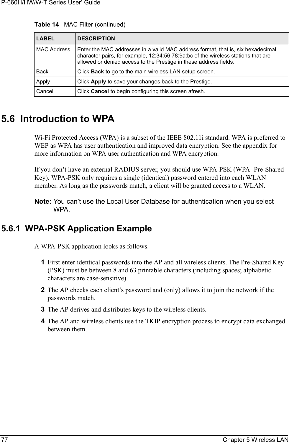 P-660H/HW/W-T Series User’ Guide77 Chapter 5 Wireless LAN5.6  Introduction to WPA  Wi-Fi Protected Access (WPA) is a subset of the IEEE 802.11i standard. WPA is preferred to WEP as WPA has user authentication and improved data encryption. See the appendix for more information on WPA user authentication and WPA encryption.If you don’t have an external RADIUS server, you should use WPA-PSK (WPA -Pre-Shared Key). WPA-PSK only requires a single (identical) password entered into each WLAN member. As long as the passwords match, a client will be granted access to a WLAN. Note: You can’t use the Local User Database for authentication when you select WPA.5.6.1  WPA-PSK Application ExampleA WPA-PSK application looks as follows.1First enter identical passwords into the AP and all wireless clients. The Pre-Shared Key (PSK) must be between 8 and 63 printable characters (including spaces; alphabetic characters are case-sensitive).2The AP checks each client’s password and (only) allows it to join the network if the passwords match.3The AP derives and distributes keys to the wireless clients.4The AP and wireless clients use the TKIP encryption process to encrypt data exchanged between them.MAC Address  Enter the MAC addresses in a valid MAC address format, that is, six hexadecimal character pairs, for example, 12:34:56:78:9a:bc of the wireless stations that are allowed or denied access to the Prestige in these address fields.Back Click Back to go to the main wireless LAN setup screen.Apply Click Apply to save your changes back to the Prestige. Cancel Click Cancel to begin configuring this screen afresh.Table 14   MAC Filter (continued)LABEL DESCRIPTION