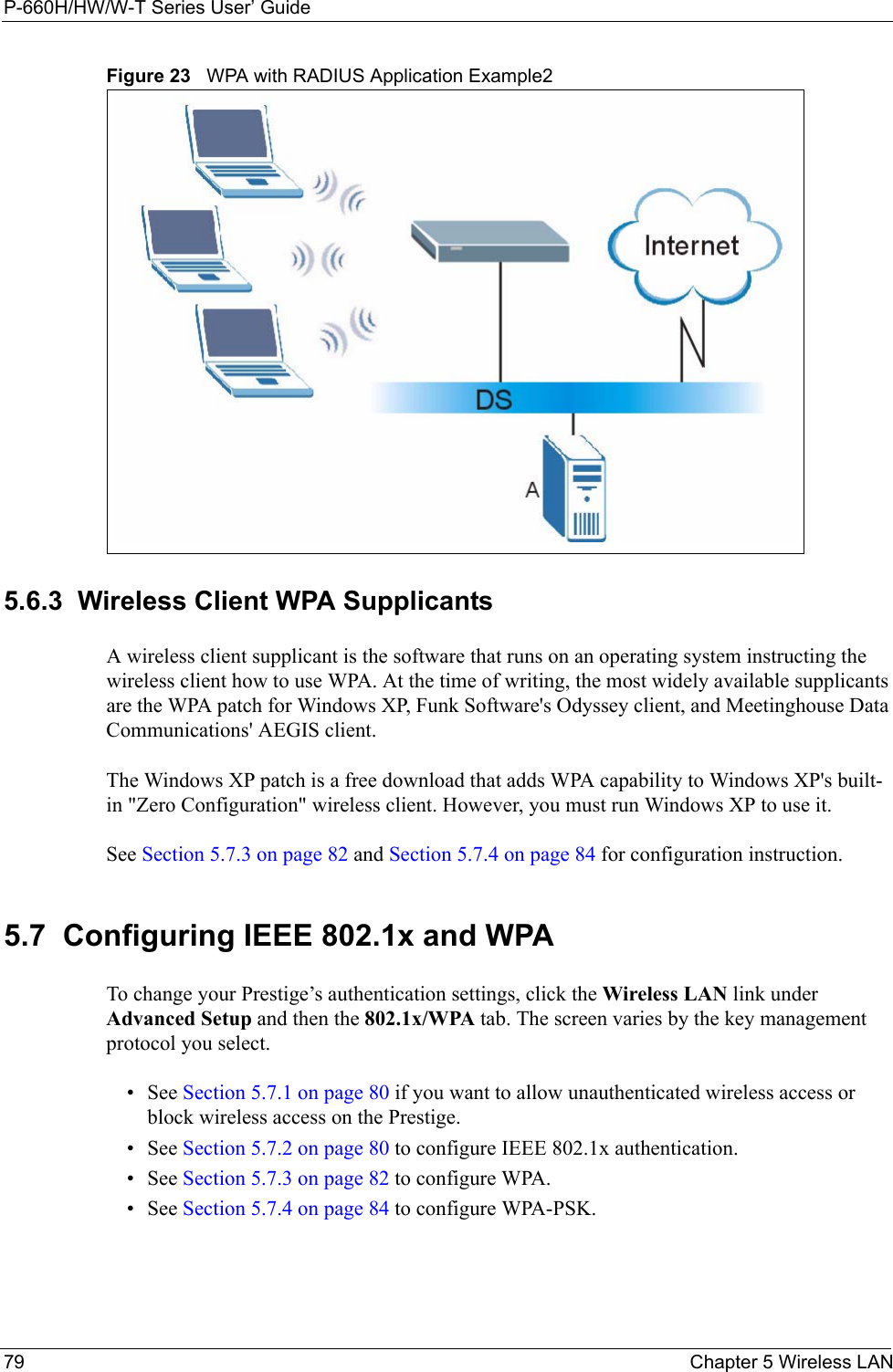 P-660H/HW/W-T Series User’ Guide79 Chapter 5 Wireless LANFigure 23   WPA with RADIUS Application Example25.6.3  Wireless Client WPA Supplicants A wireless client supplicant is the software that runs on an operating system instructing the wireless client how to use WPA. At the time of writing, the most widely available supplicants are the WPA patch for Windows XP, Funk Software&apos;s Odyssey client, and Meetinghouse Data Communications&apos; AEGIS client. The Windows XP patch is a free download that adds WPA capability to Windows XP&apos;s built-in &quot;Zero Configuration&quot; wireless client. However, you must run Windows XP to use it.See Section 5.7.3 on page 82 and Section 5.7.4 on page 84 for configuration instruction. 5.7  Configuring IEEE 802.1x and WPA To change your Prestige’s authentication settings, click the Wireless LAN link under Advanced Setup and then the 802.1x/WPA tab. The screen varies by the key management protocol you select.• See Section 5.7.1 on page 80 if you want to allow unauthenticated wireless access or block wireless access on the Prestige. • See Section 5.7.2 on page 80 to configure IEEE 802.1x authentication. • See Section 5.7.3 on page 82 to configure WPA. • See Section 5.7.4 on page 84 to configure WPA-PSK. 