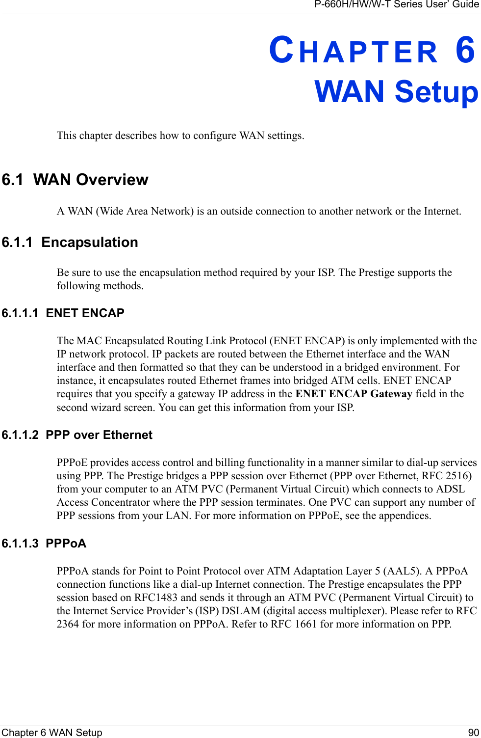 P-660H/HW/W-T Series User’ GuideChapter 6 WAN Setup 90CHAPTER 6WAN SetupThis chapter describes how to configure WAN settings.6.1  WAN Overview A WAN (Wide Area Network) is an outside connection to another network or the Internet.6.1.1  EncapsulationBe sure to use the encapsulation method required by your ISP. The Prestige supports the following methods.6.1.1.1  ENET ENCAPThe MAC Encapsulated Routing Link Protocol (ENET ENCAP) is only implemented with the IP network protocol. IP packets are routed between the Ethernet interface and the WAN interface and then formatted so that they can be understood in a bridged environment. For instance, it encapsulates routed Ethernet frames into bridged ATM cells. ENET ENCAP requires that you specify a gateway IP address in the ENET ENCAP Gateway field in the second wizard screen. You can get this information from your ISP.6.1.1.2  PPP over EthernetPPPoE provides access control and billing functionality in a manner similar to dial-up services using PPP. The Prestige bridges a PPP session over Ethernet (PPP over Ethernet, RFC 2516) from your computer to an ATM PVC (Permanent Virtual Circuit) which connects to ADSL Access Concentrator where the PPP session terminates. One PVC can support any number of PPP sessions from your LAN. For more information on PPPoE, see the appendices.6.1.1.3  PPPoAPPPoA stands for Point to Point Protocol over ATM Adaptation Layer 5 (AAL5). A PPPoA connection functions like a dial-up Internet connection. The Prestige encapsulates the PPP session based on RFC1483 and sends it through an ATM PVC (Permanent Virtual Circuit) to the Internet Service Provider’s (ISP) DSLAM (digital access multiplexer). Please refer to RFC 2364 for more information on PPPoA. Refer to RFC 1661 for more information on PPP.