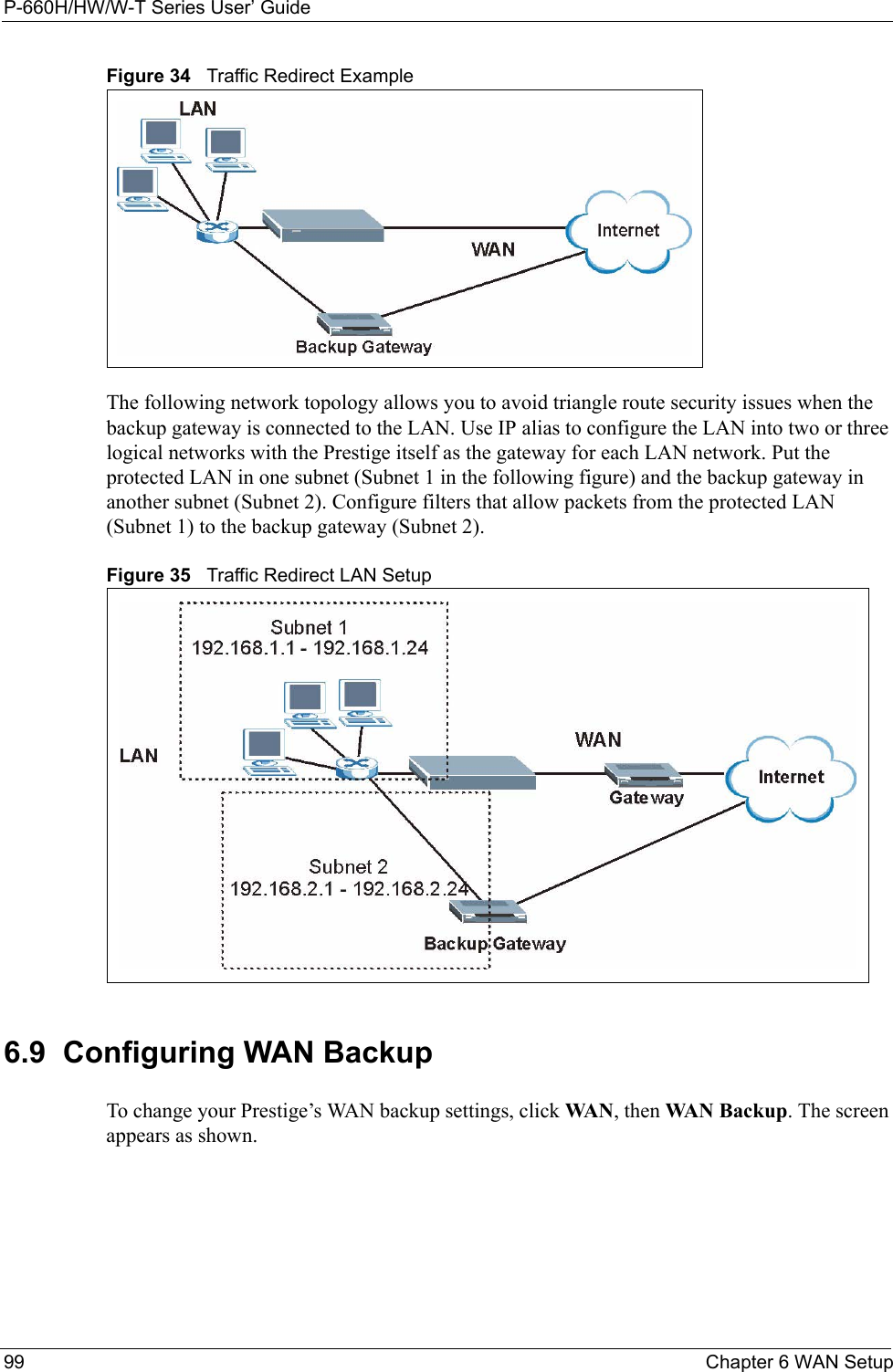 P-660H/HW/W-T Series User’ Guide99 Chapter 6 WAN SetupFigure 34   Traffic Redirect ExampleThe following network topology allows you to avoid triangle route security issues when the backup gateway is connected to the LAN. Use IP alias to configure the LAN into two or three logical networks with the Prestige itself as the gateway for each LAN network. Put the protected LAN in one subnet (Subnet 1 in the following figure) and the backup gateway in another subnet (Subnet 2). Configure filters that allow packets from the protected LAN (Subnet 1) to the backup gateway (Subnet 2). Figure 35   Traffic Redirect LAN Setup6.9  Configuring WAN Backup To change your Prestige’s WAN backup settings, click WA N , then WAN Backup. The screen appears as shown.