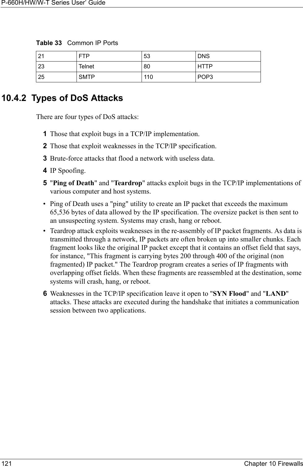 P-660H/HW/W-T Series User’ Guide121 Chapter 10 Firewalls10.4.2  Types of DoS AttacksThere are four types of DoS attacks: 1Those that exploit bugs in a TCP/IP implementation.2Those that exploit weaknesses in the TCP/IP specification.3Brute-force attacks that flood a network with useless data. 4IP Spoofing.5&quot;Ping of Death&quot; and &quot;Teardrop&quot; attacks exploit bugs in the TCP/IP implementations of various computer and host systems. • Ping of Death uses a &quot;ping&quot; utility to create an IP packet that exceeds the maximum 65,536 bytes of data allowed by the IP specification. The oversize packet is then sent to an unsuspecting system. Systems may crash, hang or reboot. • Teardrop attack exploits weaknesses in the re-assembly of IP packet fragments. As data is transmitted through a network, IP packets are often broken up into smaller chunks. Each fragment looks like the original IP packet except that it contains an offset field that says, for instance, &quot;This fragment is carrying bytes 200 through 400 of the original (non fragmented) IP packet.&quot; The Teardrop program creates a series of IP fragments with overlapping offset fields. When these fragments are reassembled at the destination, some systems will crash, hang, or reboot. 6Weaknesses in the TCP/IP specification leave it open to &quot;SYN Flood&quot; and &quot;LAND&quot; attacks. These attacks are executed during the handshake that initiates a communication session between two applications.Table 33   Common IP Ports21 FTP 53 DNS23 Telnet 80 HTTP25 SMTP 110 POP3