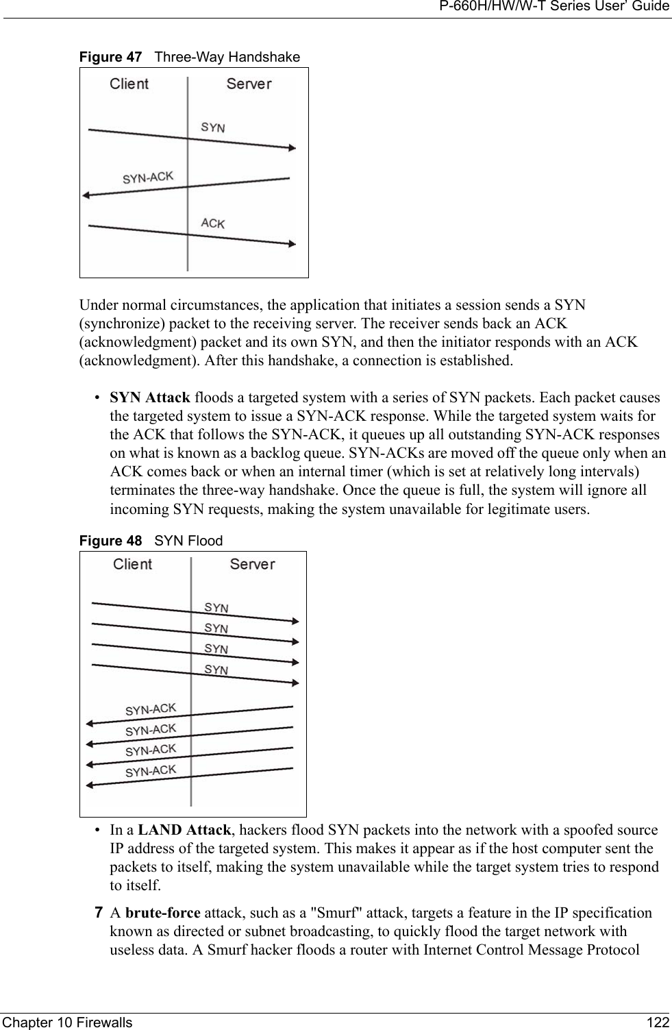 P-660H/HW/W-T Series User’ GuideChapter 10 Firewalls 122Figure 47   Three-Way HandshakeUnder normal circumstances, the application that initiates a session sends a SYN (synchronize) packet to the receiving server. The receiver sends back an ACK (acknowledgment) packet and its own SYN, and then the initiator responds with an ACK (acknowledgment). After this handshake, a connection is established. •SYN Attack floods a targeted system with a series of SYN packets. Each packet causes the targeted system to issue a SYN-ACK response. While the targeted system waits for the ACK that follows the SYN-ACK, it queues up all outstanding SYN-ACK responses on what is known as a backlog queue. SYN-ACKs are moved off the queue only when an ACK comes back or when an internal timer (which is set at relatively long intervals) terminates the three-way handshake. Once the queue is full, the system will ignore all incoming SYN requests, making the system unavailable for legitimate users. Figure 48   SYN Flood•In a LAND Attack, hackers flood SYN packets into the network with a spoofed source IP address of the targeted system. This makes it appear as if the host computer sent the packets to itself, making the system unavailable while the target system tries to respond to itself. 7A brute-force attack, such as a &quot;Smurf&quot; attack, targets a feature in the IP specification known as directed or subnet broadcasting, to quickly flood the target network with useless data. A Smurf hacker floods a router with Internet Control Message Protocol 