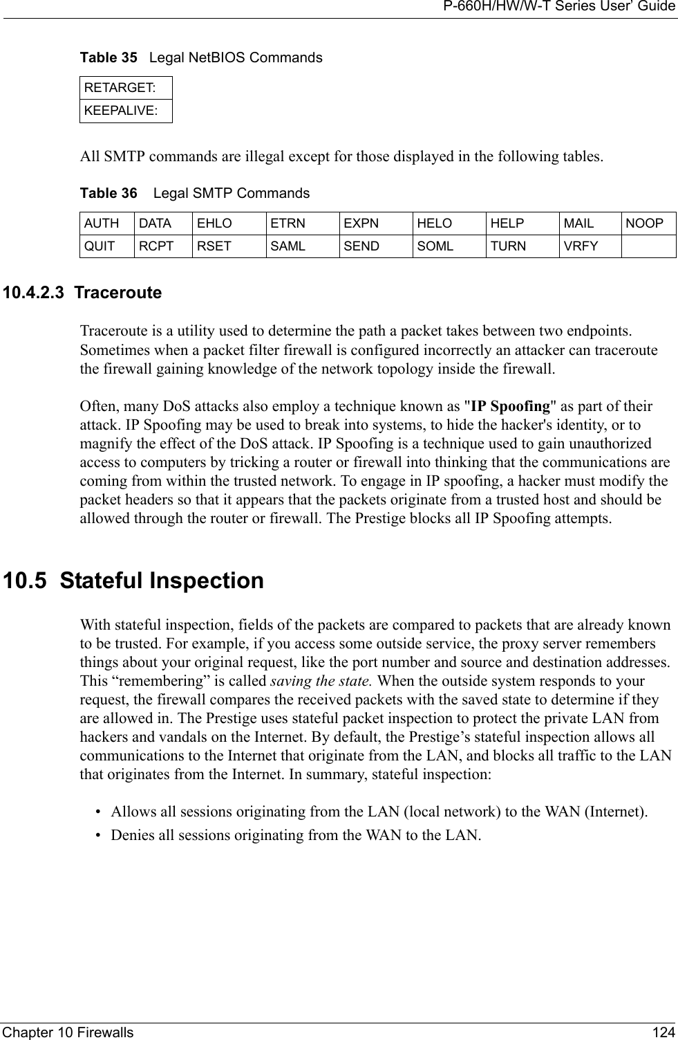 P-660H/HW/W-T Series User’ GuideChapter 10 Firewalls 124All SMTP commands are illegal except for those displayed in the following tables. 10.4.2.3  TracerouteTraceroute is a utility used to determine the path a packet takes between two endpoints. Sometimes when a packet filter firewall is configured incorrectly an attacker can traceroute the firewall gaining knowledge of the network topology inside the firewall.Often, many DoS attacks also employ a technique known as &quot;IP Spoofing&quot; as part of their attack. IP Spoofing may be used to break into systems, to hide the hacker&apos;s identity, or to magnify the effect of the DoS attack. IP Spoofing is a technique used to gain unauthorized access to computers by tricking a router or firewall into thinking that the communications are coming from within the trusted network. To engage in IP spoofing, a hacker must modify the packet headers so that it appears that the packets originate from a trusted host and should be allowed through the router or firewall. The Prestige blocks all IP Spoofing attempts.10.5  Stateful InspectionWith stateful inspection, fields of the packets are compared to packets that are already known to be trusted. For example, if you access some outside service, the proxy server remembers things about your original request, like the port number and source and destination addresses. This “remembering” is called saving the state. When the outside system responds to your request, the firewall compares the received packets with the saved state to determine if they are allowed in. The Prestige uses stateful packet inspection to protect the private LAN from hackers and vandals on the Internet. By default, the Prestige’s stateful inspection allows all communications to the Internet that originate from the LAN, and blocks all traffic to the LAN that originates from the Internet. In summary, stateful inspection: • Allows all sessions originating from the LAN (local network) to the WAN (Internet).• Denies all sessions originating from the WAN to the LAN.RETARGET:KEEPALIVE:Table 36    Legal SMTP CommandsAUTH DATA EHLO ETRN EXPN HELO HELP MAIL NOOPQUIT RCPT RSET SAML SEND SOML  TURN VRFYTable 35   Legal NetBIOS Commands