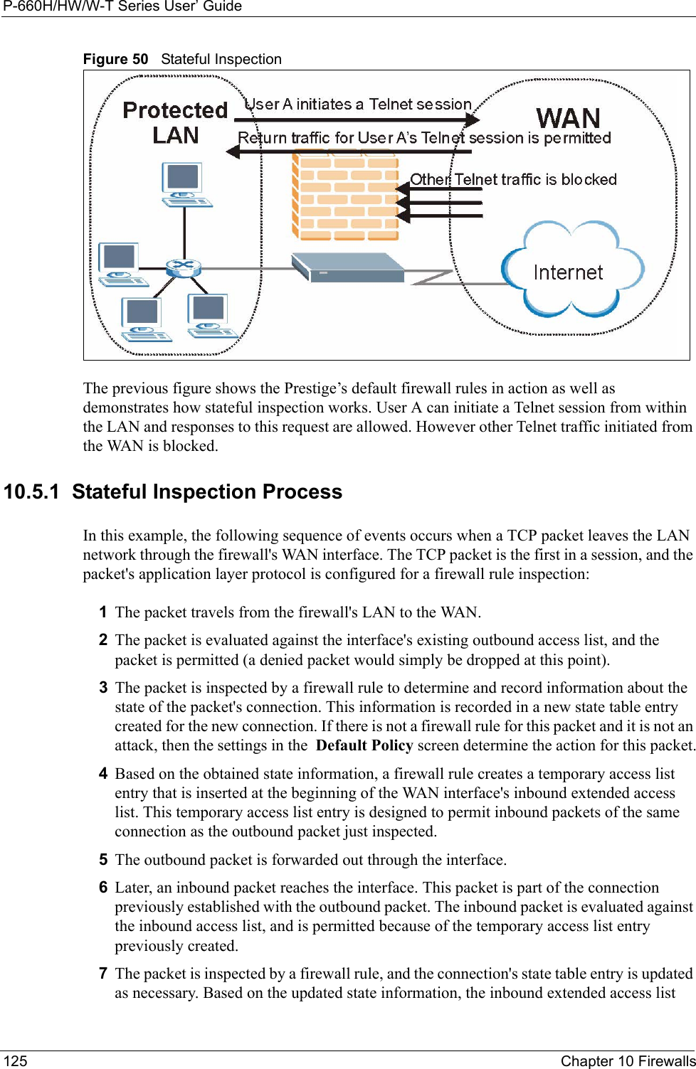 P-660H/HW/W-T Series User’ Guide125 Chapter 10 FirewallsFigure 50   Stateful InspectionThe previous figure shows the Prestige’s default firewall rules in action as well as demonstrates how stateful inspection works. User A can initiate a Telnet session from within the LAN and responses to this request are allowed. However other Telnet traffic initiated from the WAN is blocked.10.5.1  Stateful Inspection ProcessIn this example, the following sequence of events occurs when a TCP packet leaves the LAN network through the firewall&apos;s WAN interface. The TCP packet is the first in a session, and the packet&apos;s application layer protocol is configured for a firewall rule inspection:1The packet travels from the firewall&apos;s LAN to the WAN.2The packet is evaluated against the interface&apos;s existing outbound access list, and the packet is permitted (a denied packet would simply be dropped at this point).3The packet is inspected by a firewall rule to determine and record information about the state of the packet&apos;s connection. This information is recorded in a new state table entry created for the new connection. If there is not a firewall rule for this packet and it is not an attack, then the settings in the  Default Policy screen determine the action for this packet.4Based on the obtained state information, a firewall rule creates a temporary access list entry that is inserted at the beginning of the WAN interface&apos;s inbound extended access list. This temporary access list entry is designed to permit inbound packets of the same connection as the outbound packet just inspected.5The outbound packet is forwarded out through the interface.6Later, an inbound packet reaches the interface. This packet is part of the connection previously established with the outbound packet. The inbound packet is evaluated against the inbound access list, and is permitted because of the temporary access list entry previously created.7The packet is inspected by a firewall rule, and the connection&apos;s state table entry is updated as necessary. Based on the updated state information, the inbound extended access list 