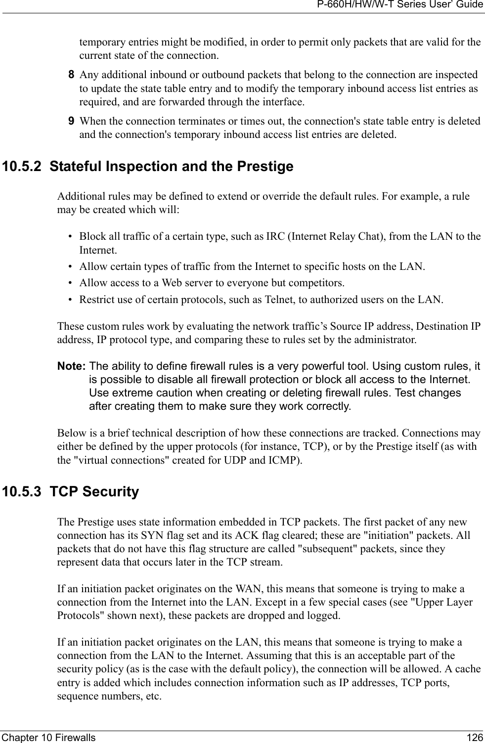 P-660H/HW/W-T Series User’ GuideChapter 10 Firewalls 126temporary entries might be modified, in order to permit only packets that are valid for the current state of the connection.8Any additional inbound or outbound packets that belong to the connection are inspected to update the state table entry and to modify the temporary inbound access list entries as required, and are forwarded through the interface.9When the connection terminates or times out, the connection&apos;s state table entry is deleted and the connection&apos;s temporary inbound access list entries are deleted.10.5.2  Stateful Inspection and the PrestigeAdditional rules may be defined to extend or override the default rules. For example, a rule may be created which will:• Block all traffic of a certain type, such as IRC (Internet Relay Chat), from the LAN to the Internet.• Allow certain types of traffic from the Internet to specific hosts on the LAN.• Allow access to a Web server to everyone but competitors.• Restrict use of certain protocols, such as Telnet, to authorized users on the LAN.These custom rules work by evaluating the network traffic’s Source IP address, Destination IP address, IP protocol type, and comparing these to rules set by the administrator.Note: The ability to define firewall rules is a very powerful tool. Using custom rules, it is possible to disable all firewall protection or block all access to the Internet. Use extreme caution when creating or deleting firewall rules. Test changes after creating them to make sure they work correctly.Below is a brief technical description of how these connections are tracked. Connections may either be defined by the upper protocols (for instance, TCP), or by the Prestige itself (as with the &quot;virtual connections&quot; created for UDP and ICMP). 10.5.3  TCP SecurityThe Prestige uses state information embedded in TCP packets. The first packet of any new connection has its SYN flag set and its ACK flag cleared; these are &quot;initiation&quot; packets. All packets that do not have this flag structure are called &quot;subsequent&quot; packets, since they represent data that occurs later in the TCP stream. If an initiation packet originates on the WAN, this means that someone is trying to make a connection from the Internet into the LAN. Except in a few special cases (see &quot;Upper Layer Protocols&quot; shown next), these packets are dropped and logged.If an initiation packet originates on the LAN, this means that someone is trying to make a connection from the LAN to the Internet. Assuming that this is an acceptable part of the security policy (as is the case with the default policy), the connection will be allowed. A cache entry is added which includes connection information such as IP addresses, TCP ports, sequence numbers, etc.