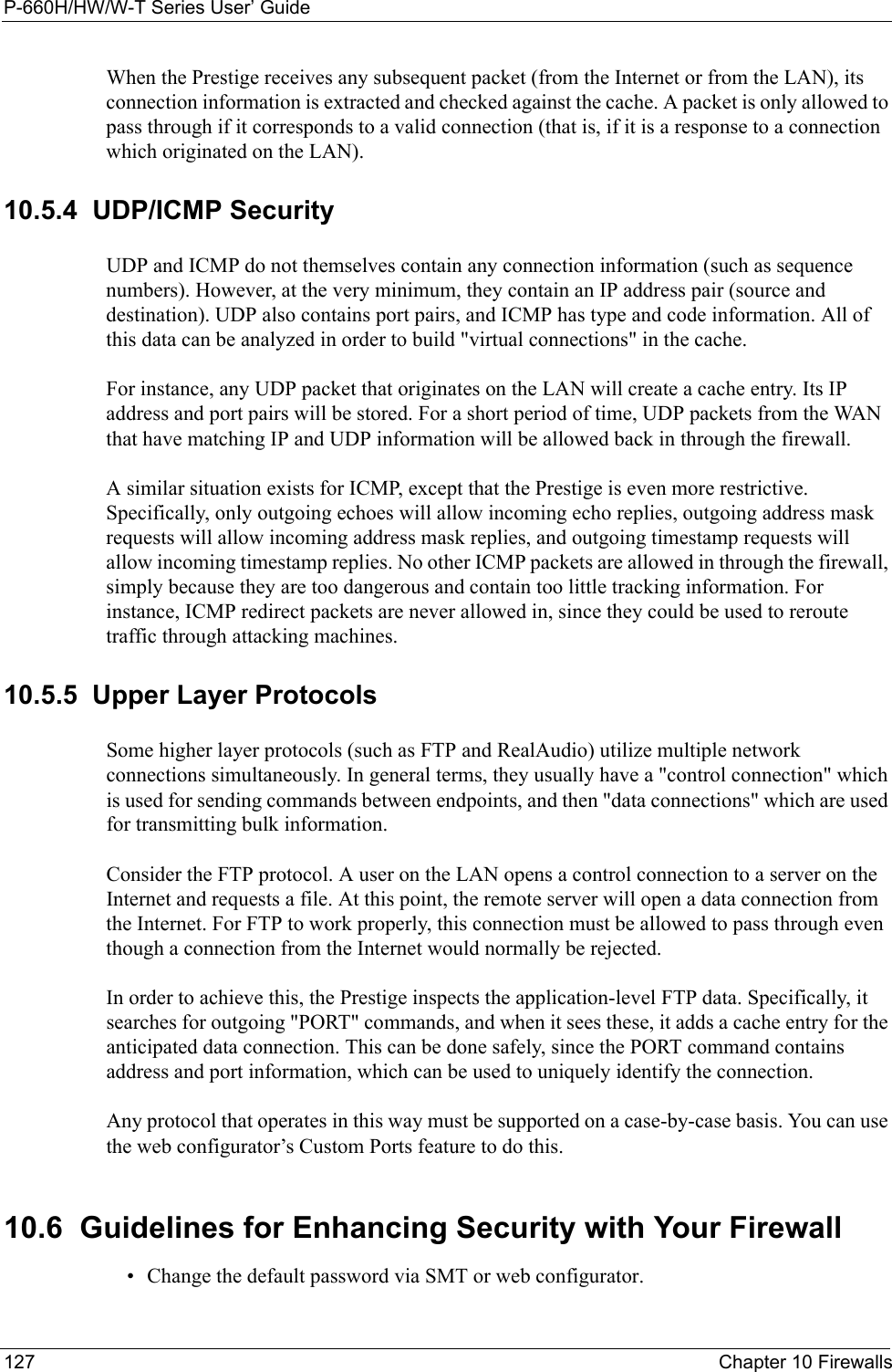 P-660H/HW/W-T Series User’ Guide127 Chapter 10 FirewallsWhen the Prestige receives any subsequent packet (from the Internet or from the LAN), its connection information is extracted and checked against the cache. A packet is only allowed to pass through if it corresponds to a valid connection (that is, if it is a response to a connection which originated on the LAN).10.5.4  UDP/ICMP SecurityUDP and ICMP do not themselves contain any connection information (such as sequence numbers). However, at the very minimum, they contain an IP address pair (source and destination). UDP also contains port pairs, and ICMP has type and code information. All of this data can be analyzed in order to build &quot;virtual connections&quot; in the cache. For instance, any UDP packet that originates on the LAN will create a cache entry. Its IP address and port pairs will be stored. For a short period of time, UDP packets from the WAN that have matching IP and UDP information will be allowed back in through the firewall.A similar situation exists for ICMP, except that the Prestige is even more restrictive. Specifically, only outgoing echoes will allow incoming echo replies, outgoing address mask requests will allow incoming address mask replies, and outgoing timestamp requests will allow incoming timestamp replies. No other ICMP packets are allowed in through the firewall, simply because they are too dangerous and contain too little tracking information. For instance, ICMP redirect packets are never allowed in, since they could be used to reroute traffic through attacking machines. 10.5.5  Upper Layer ProtocolsSome higher layer protocols (such as FTP and RealAudio) utilize multiple network connections simultaneously. In general terms, they usually have a &quot;control connection&quot; which is used for sending commands between endpoints, and then &quot;data connections&quot; which are used for transmitting bulk information. Consider the FTP protocol. A user on the LAN opens a control connection to a server on the Internet and requests a file. At this point, the remote server will open a data connection from the Internet. For FTP to work properly, this connection must be allowed to pass through even though a connection from the Internet would normally be rejected.In order to achieve this, the Prestige inspects the application-level FTP data. Specifically, it searches for outgoing &quot;PORT&quot; commands, and when it sees these, it adds a cache entry for the anticipated data connection. This can be done safely, since the PORT command contains address and port information, which can be used to uniquely identify the connection.Any protocol that operates in this way must be supported on a case-by-case basis. You can use the web configurator’s Custom Ports feature to do this.10.6  Guidelines for Enhancing Security with Your Firewall• Change the default password via SMT or web configurator. 