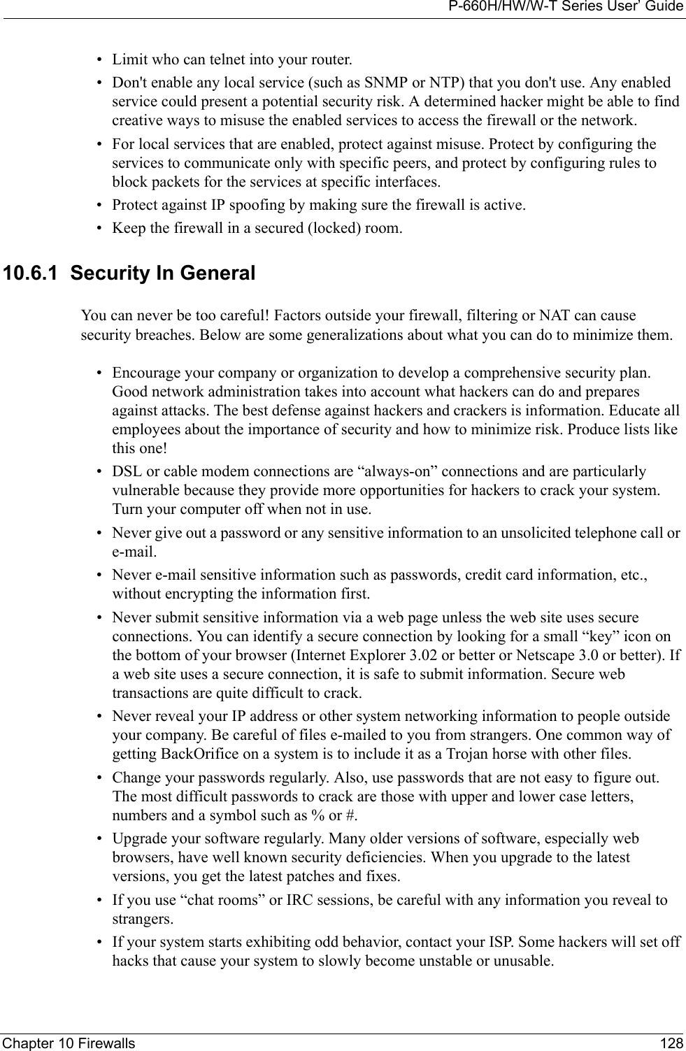 P-660H/HW/W-T Series User’ GuideChapter 10 Firewalls 128• Limit who can telnet into your router. • Don&apos;t enable any local service (such as SNMP or NTP) that you don&apos;t use. Any enabled service could present a potential security risk. A determined hacker might be able to find creative ways to misuse the enabled services to access the firewall or the network. • For local services that are enabled, protect against misuse. Protect by configuring the services to communicate only with specific peers, and protect by configuring rules to block packets for the services at specific interfaces. • Protect against IP spoofing by making sure the firewall is active. • Keep the firewall in a secured (locked) room. 10.6.1  Security In GeneralYou can never be too careful! Factors outside your firewall, filtering or NAT can cause security breaches. Below are some generalizations about what you can do to minimize them.• Encourage your company or organization to develop a comprehensive security plan. Good network administration takes into account what hackers can do and prepares against attacks. The best defense against hackers and crackers is information. Educate all employees about the importance of security and how to minimize risk. Produce lists like this one!• DSL or cable modem connections are “always-on” connections and are particularly vulnerable because they provide more opportunities for hackers to crack your system. Turn your computer off when not in use. • Never give out a password or any sensitive information to an unsolicited telephone call or e-mail.• Never e-mail sensitive information such as passwords, credit card information, etc., without encrypting the information first.• Never submit sensitive information via a web page unless the web site uses secure connections. You can identify a secure connection by looking for a small “key” icon on the bottom of your browser (Internet Explorer 3.02 or better or Netscape 3.0 or better). If a web site uses a secure connection, it is safe to submit information. Secure web transactions are quite difficult to crack.• Never reveal your IP address or other system networking information to people outside your company. Be careful of files e-mailed to you from strangers. One common way of getting BackOrifice on a system is to include it as a Trojan horse with other files.• Change your passwords regularly. Also, use passwords that are not easy to figure out. The most difficult passwords to crack are those with upper and lower case letters, numbers and a symbol such as % or #.• Upgrade your software regularly. Many older versions of software, especially web browsers, have well known security deficiencies. When you upgrade to the latest versions, you get the latest patches and fixes.• If you use “chat rooms” or IRC sessions, be careful with any information you reveal to strangers.• If your system starts exhibiting odd behavior, contact your ISP. Some hackers will set off hacks that cause your system to slowly become unstable or unusable. 