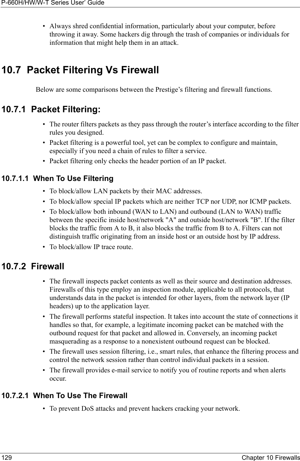 P-660H/HW/W-T Series User’ Guide129 Chapter 10 Firewalls• Always shred confidential information, particularly about your computer, before throwing it away. Some hackers dig through the trash of companies or individuals for information that might help them in an attack.10.7  Packet Filtering Vs FirewallBelow are some comparisons between the Prestige’s filtering and firewall functions.10.7.1  Packet Filtering:• The router filters packets as they pass through the router’s interface according to the filter rules you designed.• Packet filtering is a powerful tool, yet can be complex to configure and maintain, especially if you need a chain of rules to filter a service.• Packet filtering only checks the header portion of an IP packet.10.7.1.1  When To Use Filtering• To block/allow LAN packets by their MAC addresses.• To block/allow special IP packets which are neither TCP nor UDP, nor ICMP packets.• To block/allow both inbound (WAN to LAN) and outbound (LAN to WAN) traffic between the specific inside host/network &quot;A&quot; and outside host/network &quot;B&quot;. If the filter blocks the traffic from A to B, it also blocks the traffic from B to A. Filters can not distinguish traffic originating from an inside host or an outside host by IP address.• To block/allow IP trace route.10.7.2  Firewall• The firewall inspects packet contents as well as their source and destination addresses. Firewalls of this type employ an inspection module, applicable to all protocols, that understands data in the packet is intended for other layers, from the network layer (IP headers) up to the application layer.• The firewall performs stateful inspection. It takes into account the state of connections it handles so that, for example, a legitimate incoming packet can be matched with the outbound request for that packet and allowed in. Conversely, an incoming packet masquerading as a response to a nonexistent outbound request can be blocked.• The firewall uses session filtering, i.e., smart rules, that enhance the filtering process and control the network session rather than control individual packets in a session.• The firewall provides e-mail service to notify you of routine reports and when alerts occur.10.7.2.1  When To Use The Firewall• To prevent DoS attacks and prevent hackers cracking your network.