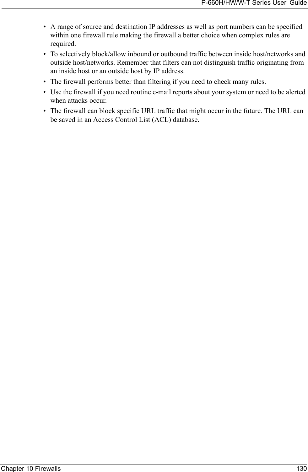 P-660H/HW/W-T Series User’ GuideChapter 10 Firewalls 130• A range of source and destination IP addresses as well as port numbers can be specified within one firewall rule making the firewall a better choice when complex rules are required.• To selectively block/allow inbound or outbound traffic between inside host/networks and outside host/networks. Remember that filters can not distinguish traffic originating from an inside host or an outside host by IP address.• The firewall performs better than filtering if you need to check many rules.• Use the firewall if you need routine e-mail reports about your system or need to be alerted when attacks occur.• The firewall can block specific URL traffic that might occur in the future. The URL can be saved in an Access Control List (ACL) database.