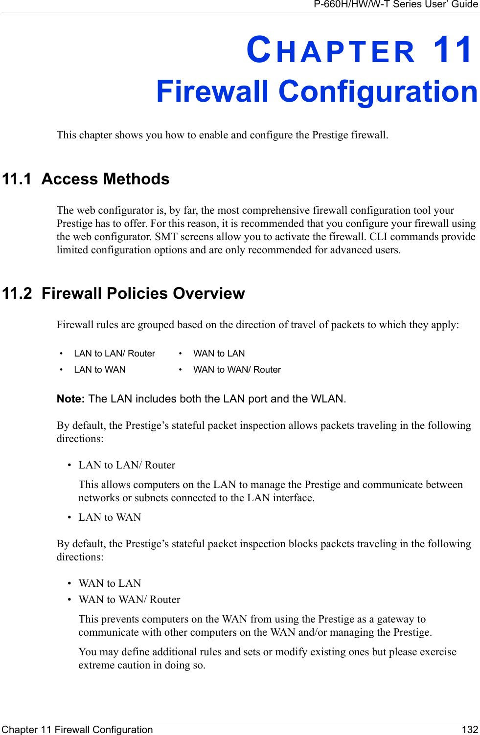 P-660H/HW/W-T Series User’ GuideChapter 11 Firewall Configuration 132CHAPTER 11Firewall ConfigurationThis chapter shows you how to enable and configure the Prestige firewall.11.1  Access MethodsThe web configurator is, by far, the most comprehensive firewall configuration tool your Prestige has to offer. For this reason, it is recommended that you configure your firewall using the web configurator. SMT screens allow you to activate the firewall. CLI commands provide limited configuration options and are only recommended for advanced users.11.2  Firewall Policies Overview  Firewall rules are grouped based on the direction of travel of packets to which they apply: Note: The LAN includes both the LAN port and the WLAN.By default, the Prestige’s stateful packet inspection allows packets traveling in the following directions:• LAN to LAN/ Router This allows computers on the LAN to manage the Prestige and communicate between networks or subnets connected to the LAN interface.• LAN to WANBy default, the Prestige’s stateful packet inspection blocks packets traveling in the following directions:•WAN to LAN•WAN to WAN/ Router This prevents computers on the WAN from using the Prestige as a gateway to communicate with other computers on the WAN and/or managing the Prestige.You may define additional rules and sets or modify existing ones but please exercise extreme caution in doing so.• LAN to LAN/ Router • WAN to LAN• LAN to WAN • WAN to WAN/ Router