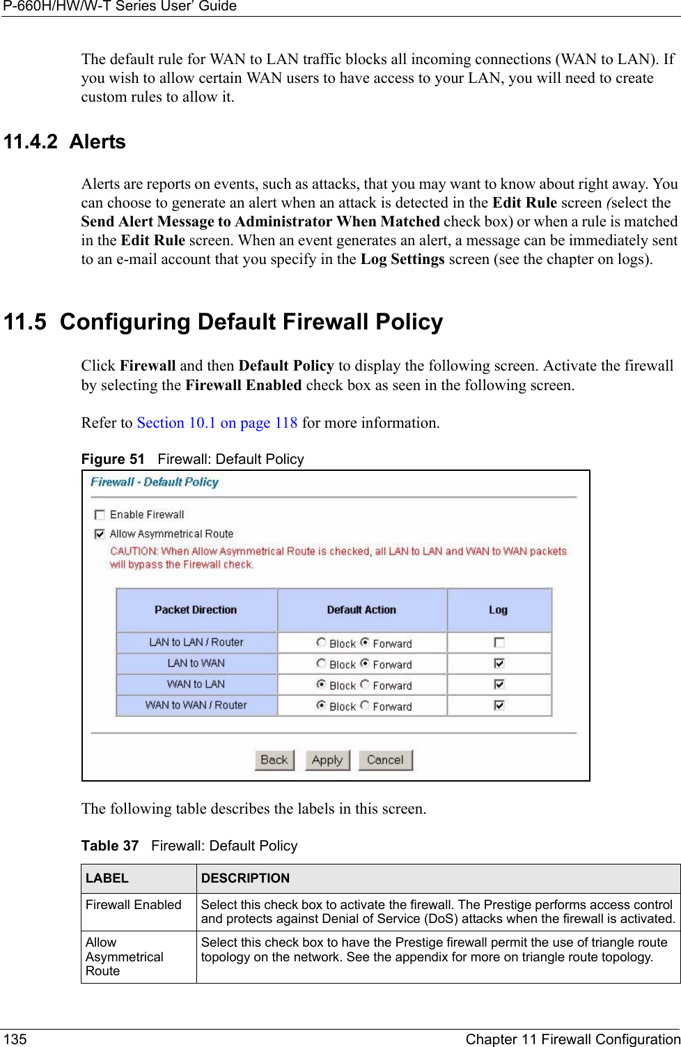 P-660H/HW/W-T Series User’ Guide135 Chapter 11 Firewall ConfigurationThe default rule for WAN to LAN traffic blocks all incoming connections (WAN to LAN). If you wish to allow certain WAN users to have access to your LAN, you will need to create custom rules to allow it. 11.4.2  AlertsAlerts are reports on events, such as attacks, that you may want to know about right away. You can choose to generate an alert when an attack is detected in the Edit Rule screen (select the Send Alert Message to Administrator When Matched check box) or when a rule is matched in the Edit Rule screen. When an event generates an alert, a message can be immediately sent to an e-mail account that you specify in the Log Settings screen (see the chapter on logs).11.5  Configuring Default Firewall Policy   Click Firewall and then Default Policy to display the following screen. Activate the firewall by selecting the Firewall Enabled check box as seen in the following screen.Refer to Section 10.1 on page 118 for more information. Figure 51   Firewall: Default PolicyThe following table describes the labels in this screen. Table 37   Firewall: Default PolicyLABEL DESCRIPTIONFirewall Enabled Select this check box to activate the firewall. The Prestige performs access control and protects against Denial of Service (DoS) attacks when the firewall is activated.Allow Asymmetrical RouteSelect this check box to have the Prestige firewall permit the use of triangle route topology on the network. See the appendix for more on triangle route topology.