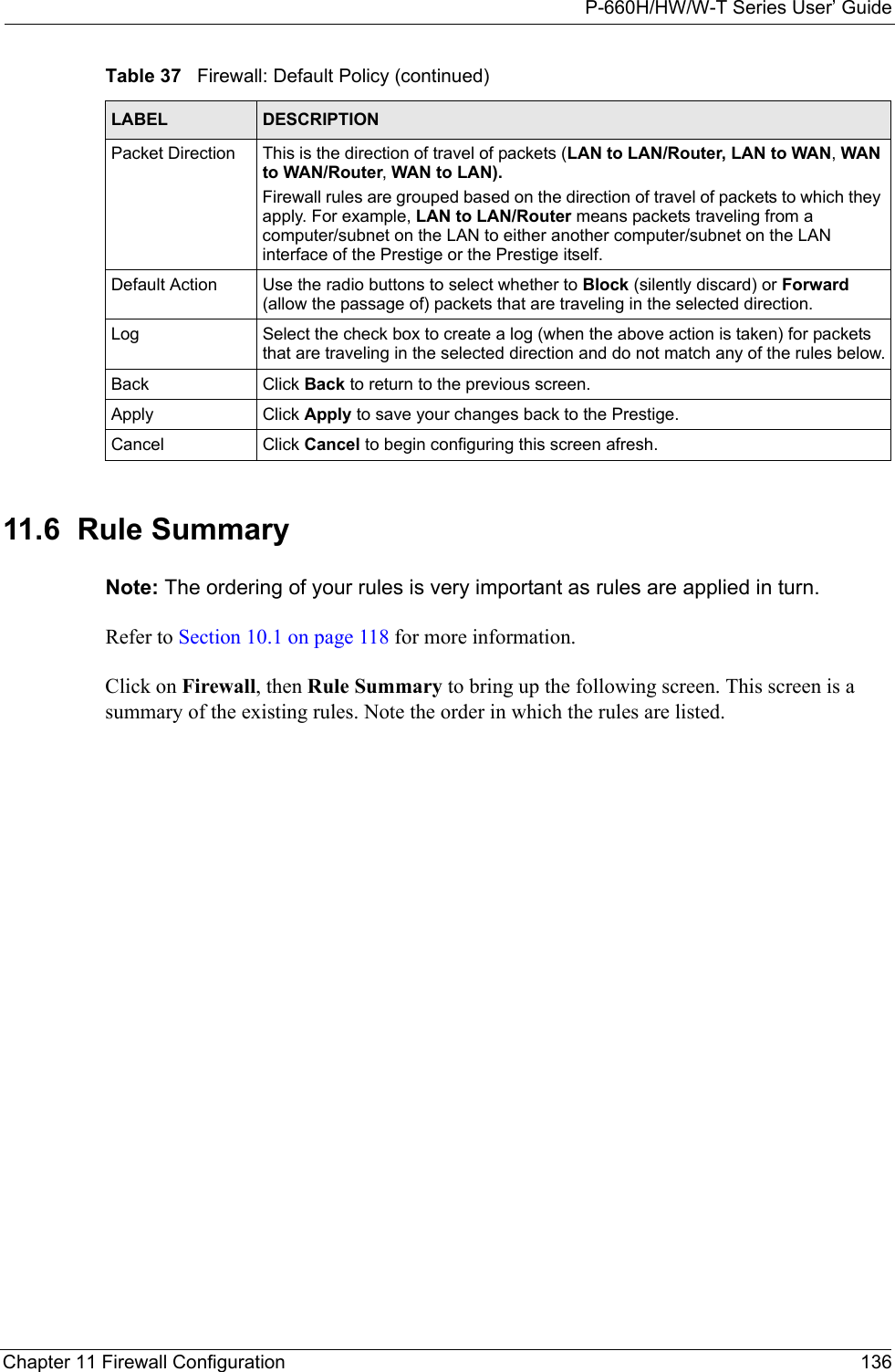 P-660H/HW/W-T Series User’ GuideChapter 11 Firewall Configuration 13611.6  Rule Summary  Note: The ordering of your rules is very important as rules are applied in turn.Refer to Section 10.1 on page 118 for more information. Click on Firewall, then Rule Summary to bring up the following screen. This screen is a summary of the existing rules. Note the order in which the rules are listed.Packet Direction This is the direction of travel of packets (LAN to LAN/Router, LAN to WAN, WAN to WAN/Router, WAN to LAN).Firewall rules are grouped based on the direction of travel of packets to which they apply. For example, LAN to LAN/Router means packets traveling from a computer/subnet on the LAN to either another computer/subnet on the LAN interface of the Prestige or the Prestige itself. Default Action Use the radio buttons to select whether to Block (silently discard) or Forward (allow the passage of) packets that are traveling in the selected direction.Log Select the check box to create a log (when the above action is taken) for packets that are traveling in the selected direction and do not match any of the rules below.Back Click Back to return to the previous screen. Apply Click Apply to save your changes back to the Prestige.Cancel Click Cancel to begin configuring this screen afresh.Table 37   Firewall: Default Policy (continued)LABEL DESCRIPTION