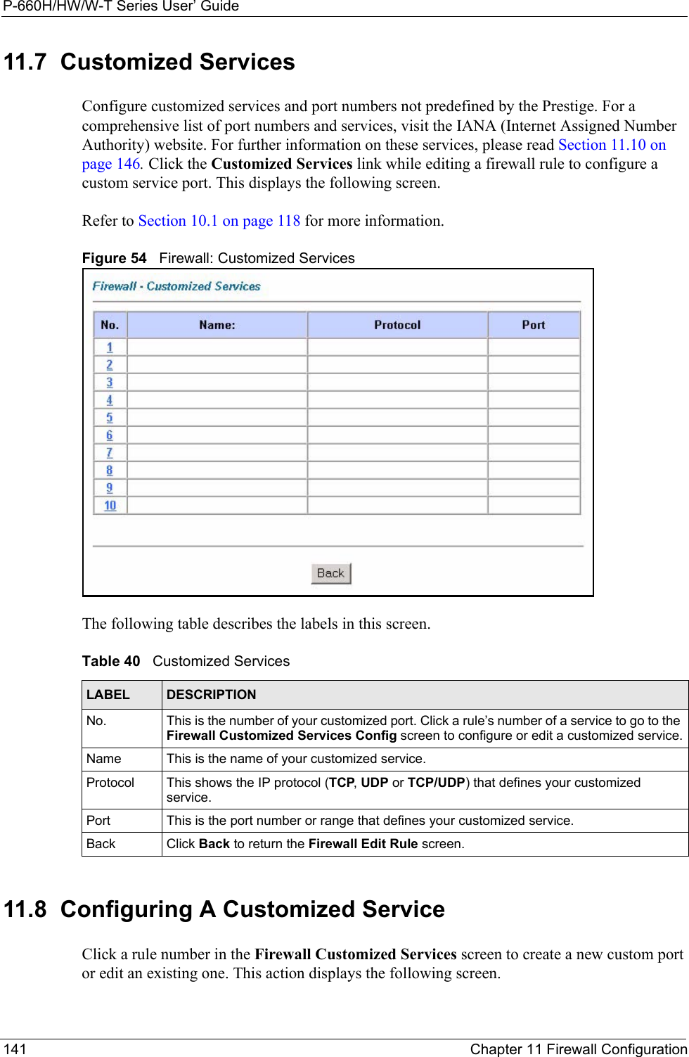 P-660H/HW/W-T Series User’ Guide141 Chapter 11 Firewall Configuration11.7  Customized Services Configure customized services and port numbers not predefined by the Prestige. For a comprehensive list of port numbers and services, visit the IANA (Internet Assigned Number Authority) website. For further information on these services, please read Section 11.10 on page 146. Click the Customized Services link while editing a firewall rule to configure a custom service port. This displays the following screen.Refer to Section 10.1 on page 118 for more information. Figure 54   Firewall: Customized ServicesThe following table describes the labels in this screen. 11.8  Configuring A Customized Service  Click a rule number in the Firewall Customized Services screen to create a new custom port or edit an existing one. This action displays the following screen.Table 40   Customized ServicesLABEL DESCRIPTIONNo. This is the number of your customized port. Click a rule’s number of a service to go to the Firewall Customized Services Config screen to configure or edit a customized service.Name This is the name of your customized service.Protocol This shows the IP protocol (TCP, UDP or TCP/UDP) that defines your customized service.Port This is the port number or range that defines your customized service.Back Click Back to return the Firewall Edit Rule screen.