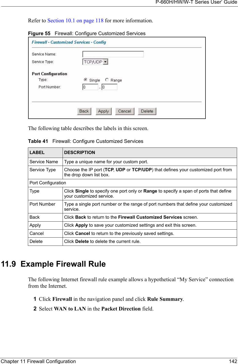 P-660H/HW/W-T Series User’ GuideChapter 11 Firewall Configuration 142Refer to Section 10.1 on page 118 for more information. Figure 55   Firewall: Configure Customized ServicesThe following table describes the labels in this screen.11.9  Example Firewall Rule The following Internet firewall rule example allows a hypothetical “My Service” connection from the Internet.1Click Firewall in the navigation panel and click Rule Summary.2Select WAN to LAN in the Packet Direction field. Table 41   Firewall: Configure Customized ServicesLABEL DESCRIPTIONService Name Type a unique name for your custom port.Service Type Choose the IP port (TCP, UDP or TCP/UDP) that defines your customized port from the drop down list box.Port ConfigurationType Click Single to specify one port only or Range to specify a span of ports that define your customized service. Port Number Type a single port number or the range of port numbers that define your customized service.Back Click Back to return to the Firewall Customized Services screen.Apply Click Apply to save your customized settings and exit this screen.Cancel Click Cancel to return to the previously saved settings.Delete Click Delete to delete the current rule.