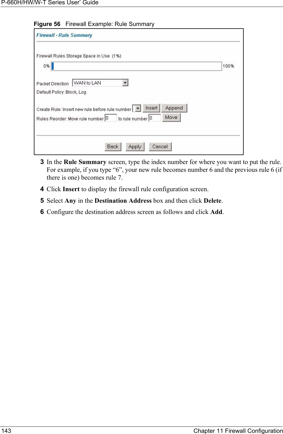 P-660H/HW/W-T Series User’ Guide143 Chapter 11 Firewall ConfigurationFigure 56   Firewall Example: Rule Summary3In the Rule Summary screen, type the index number for where you want to put the rule. For example, if you type “6”, your new rule becomes number 6 and the previous rule 6 (if there is one) becomes rule 7.4Click Insert to display the firewall rule configuration screen.5Select Any in the Destination Address box and then click Delete.6Configure the destination address screen as follows and click Add.