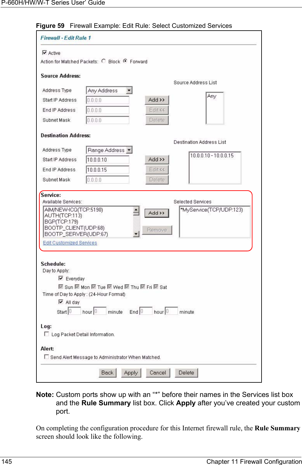 P-660H/HW/W-T Series User’ Guide145 Chapter 11 Firewall ConfigurationFigure 59   Firewall Example: Edit Rule: Select Customized ServicesNote: Custom ports show up with an “*” before their names in the Services list box and the Rule Summary list box. Click Apply after you’ve created your custom port.On completing the configuration procedure for this Internet firewall rule, the Rule Summary screen should look like the following.