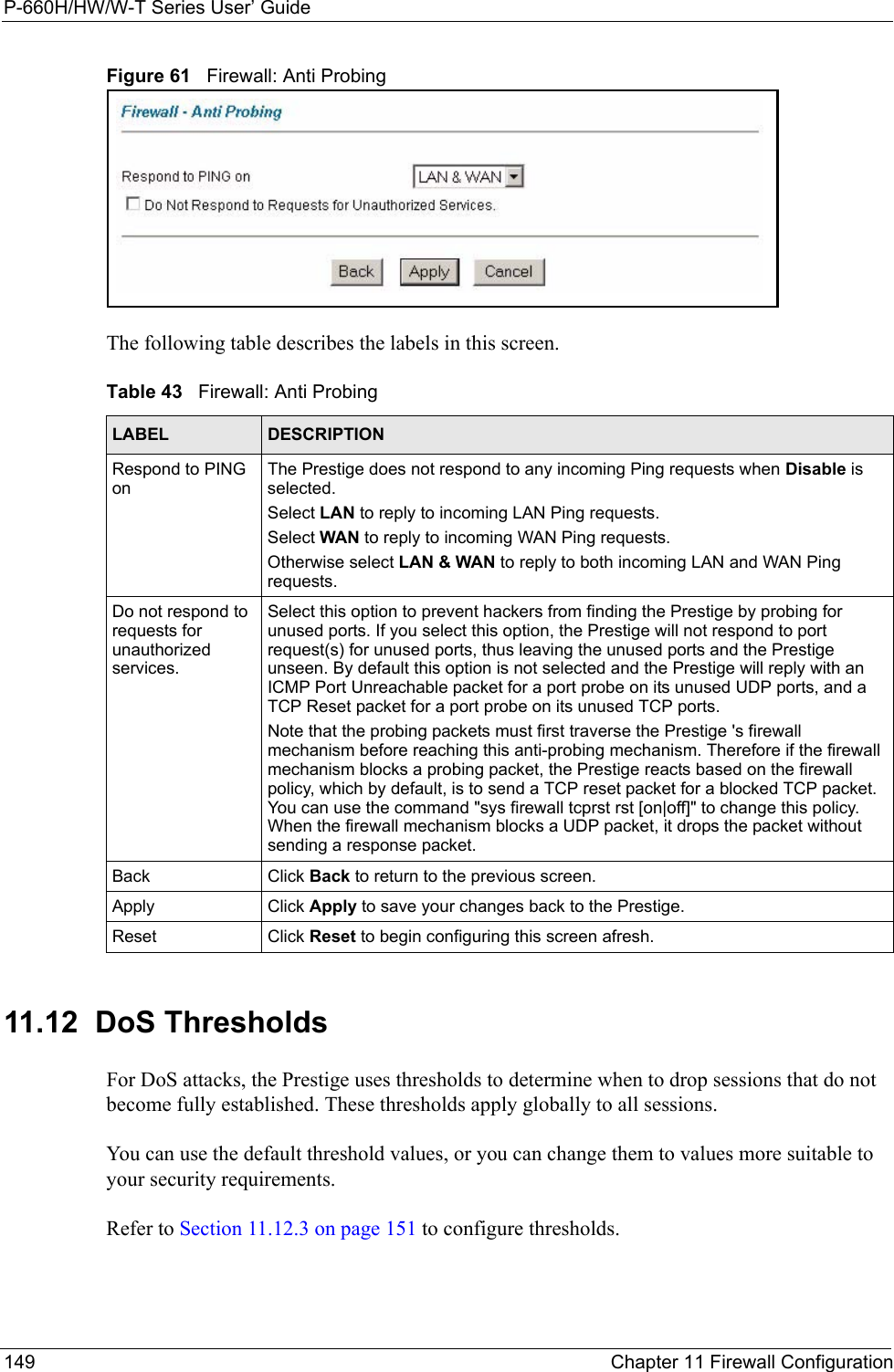 P-660H/HW/W-T Series User’ Guide149 Chapter 11 Firewall ConfigurationFigure 61   Firewall: Anti ProbingThe following table describes the labels in this screen.11.12  DoS Thresholds For DoS attacks, the Prestige uses thresholds to determine when to drop sessions that do not become fully established. These thresholds apply globally to all sessions.You can use the default threshold values, or you can change them to values more suitable to your security requirements.Refer to Section 11.12.3 on page 151 to configure thresholds.  Table 43   Firewall: Anti ProbingLABEL DESCRIPTIONRespond to PING onThe Prestige does not respond to any incoming Ping requests when Disable is selected. Select LAN to reply to incoming LAN Ping requests.Select WAN to reply to incoming WAN Ping requests. Otherwise select LAN &amp; WAN to reply to both incoming LAN and WAN Ping requests. Do not respond to requests for unauthorized services.Select this option to prevent hackers from finding the Prestige by probing for unused ports. If you select this option, the Prestige will not respond to port request(s) for unused ports, thus leaving the unused ports and the Prestige unseen. By default this option is not selected and the Prestige will reply with an ICMP Port Unreachable packet for a port probe on its unused UDP ports, and a TCP Reset packet for a port probe on its unused TCP ports. Note that the probing packets must first traverse the Prestige &apos;s firewall mechanism before reaching this anti-probing mechanism. Therefore if the firewall mechanism blocks a probing packet, the Prestige reacts based on the firewall policy, which by default, is to send a TCP reset packet for a blocked TCP packet. You can use the command &quot;sys firewall tcprst rst [on|off]&quot; to change this policy. When the firewall mechanism blocks a UDP packet, it drops the packet without sending a response packet.Back Click Back to return to the previous screen. Apply Click Apply to save your changes back to the Prestige.Reset Click Reset to begin configuring this screen afresh.