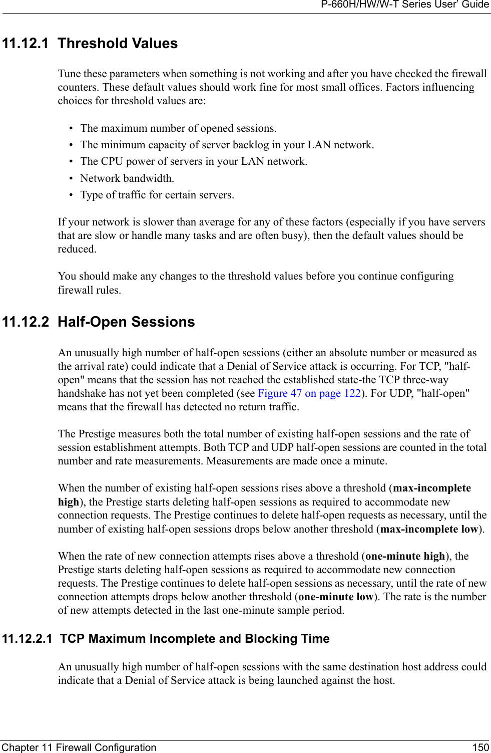 P-660H/HW/W-T Series User’ GuideChapter 11 Firewall Configuration 15011.12.1  Threshold ValuesTune these parameters when something is not working and after you have checked the firewall counters. These default values should work fine for most small offices. Factors influencing choices for threshold values are:• The maximum number of opened sessions.• The minimum capacity of server backlog in your LAN network.• The CPU power of servers in your LAN network.• Network bandwidth. • Type of traffic for certain servers.If your network is slower than average for any of these factors (especially if you have servers that are slow or handle many tasks and are often busy), then the default values should be reduced.You should make any changes to the threshold values before you continue configuring firewall rules. 11.12.2  Half-Open SessionsAn unusually high number of half-open sessions (either an absolute number or measured as the arrival rate) could indicate that a Denial of Service attack is occurring. For TCP, &quot;half-open&quot; means that the session has not reached the established state-the TCP three-way handshake has not yet been completed (see Figure 47 on page 122). For UDP, &quot;half-open&quot; means that the firewall has detected no return traffic.The Prestige measures both the total number of existing half-open sessions and the rate of session establishment attempts. Both TCP and UDP half-open sessions are counted in the total number and rate measurements. Measurements are made once a minute.When the number of existing half-open sessions rises above a threshold (max-incomplete high), the Prestige starts deleting half-open sessions as required to accommodate new connection requests. The Prestige continues to delete half-open requests as necessary, until the number of existing half-open sessions drops below another threshold (max-incomplete low).When the rate of new connection attempts rises above a threshold (one-minute high), the Prestige starts deleting half-open sessions as required to accommodate new connection requests. The Prestige continues to delete half-open sessions as necessary, until the rate of new connection attempts drops below another threshold (one-minute low). The rate is the number of new attempts detected in the last one-minute sample period.11.12.2.1  TCP Maximum Incomplete and Blocking TimeAn unusually high number of half-open sessions with the same destination host address could indicate that a Denial of Service attack is being launched against the host. 