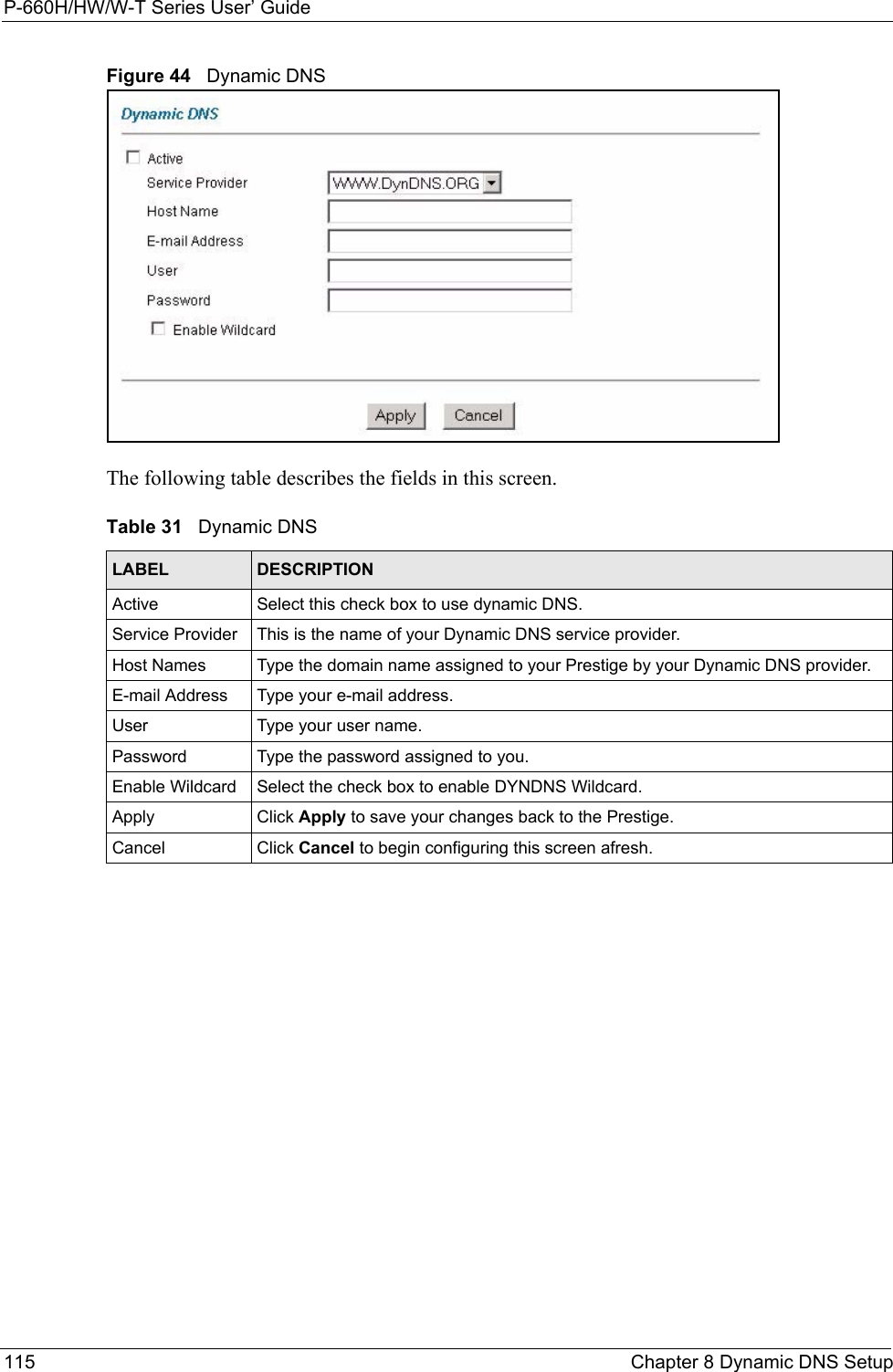 P-660H/HW/W-T Series User’ Guide115 Chapter 8 Dynamic DNS SetupFigure 44   Dynamic DNSThe following table describes the fields in this screen. Table 31   Dynamic DNSLABEL DESCRIPTIONActive Select this check box to use dynamic DNS.Service Provider This is the name of your Dynamic DNS service provider.Host Names  Type the domain name assigned to your Prestige by your Dynamic DNS provider.E-mail Address Type your e-mail address.User Type your user name.Password Type the password assigned to you.Enable Wildcard Select the check box to enable DYNDNS Wildcard.Apply Click Apply to save your changes back to the Prestige.Cancel Click Cancel to begin configuring this screen afresh.