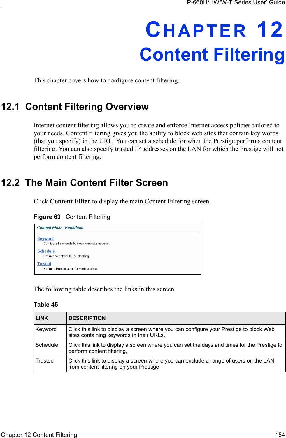 P-660H/HW/W-T Series User’ GuideChapter 12 Content Filtering 154CHAPTER 12Content FilteringThis chapter covers how to configure content filtering.12.1  Content Filtering Overview Internet content filtering allows you to create and enforce Internet access policies tailored to your needs. Content filtering gives you the ability to block web sites that contain key words (that you specify) in the URL. You can set a schedule for when the Prestige performs content filtering. You can also specify trusted IP addresses on the LAN for which the Prestige will not perform content filtering.12.2  The Main Content Filter Screen Click Content Filter to display the main Content Filtering screen. Figure 63   Content Filtering The following table describes the links in this screen. Table 45   LINK DESCRIPTIONKeyword Click this link to display a screen where you can configure your Prestige to block Web sites containing keywords in their URLs, Schedule Click this link to display a screen where you can set the days and times for the Prestige to perform content filtering, Trusted Click this link to display a screen where you can exclude a range of users on the LAN from content filtering on your Prestige