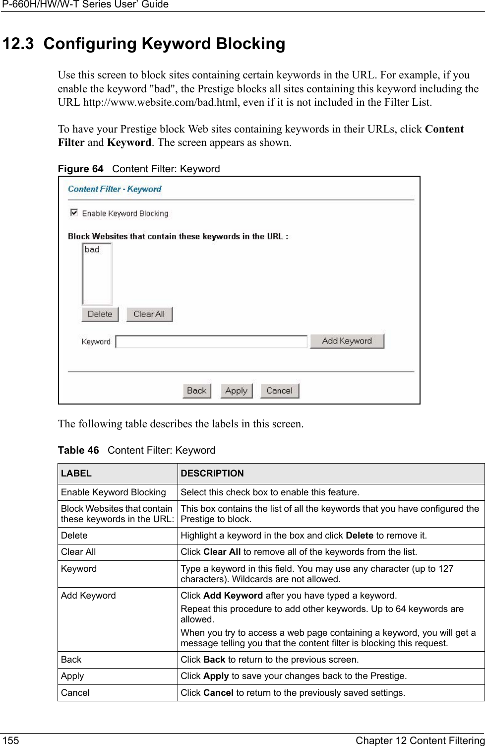 P-660H/HW/W-T Series User’ Guide155 Chapter 12 Content Filtering12.3  Configuring Keyword Blocking  Use this screen to block sites containing certain keywords in the URL. For example, if you enable the keyword &quot;bad&quot;, the Prestige blocks all sites containing this keyword including the URL http://www.website.com/bad.html, even if it is not included in the Filter List. To have your Prestige block Web sites containing keywords in their URLs, click Content Filter and Keyword. The screen appears as shown.Figure 64   Content Filter: KeywordThe following table describes the labels in this screen.  Table 46   Content Filter: KeywordLABEL DESCRIPTIONEnable Keyword Blocking Select this check box to enable this feature.Block Websites that contain these keywords in the URL:This box contains the list of all the keywords that you have configured the Prestige to block. Delete  Highlight a keyword in the box and click Delete to remove it. Clear All  Click Clear All to remove all of the keywords from the list.Keyword Type a keyword in this field. You may use any character (up to 127 characters). Wildcards are not allowed.Add Keyword Click Add Keyword after you have typed a keyword. Repeat this procedure to add other keywords. Up to 64 keywords are allowed.When you try to access a web page containing a keyword, you will get a message telling you that the content filter is blocking this request.Back Click Back to return to the previous screen.Apply Click Apply to save your changes back to the Prestige.Cancel Click Cancel to return to the previously saved settings.