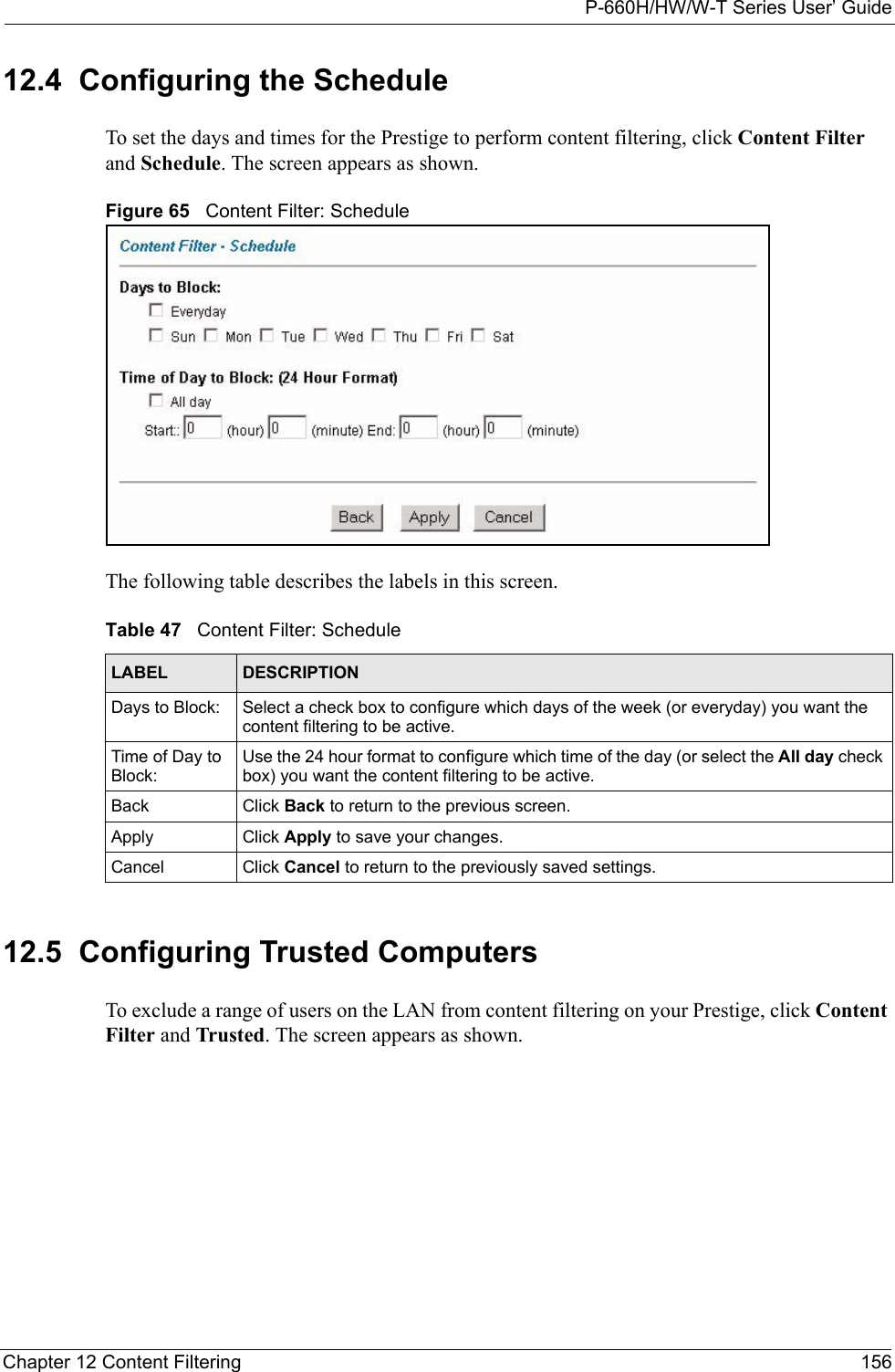 P-660H/HW/W-T Series User’ GuideChapter 12 Content Filtering 15612.4  Configuring the Schedule  To set the days and times for the Prestige to perform content filtering, click Content Filter and Schedule. The screen appears as shown.Figure 65   Content Filter: ScheduleThe following table describes the labels in this screen.   12.5  Configuring Trusted Computers  To exclude a range of users on the LAN from content filtering on your Prestige, click Content Filter and Trusted. The screen appears as shown.Table 47   Content Filter: ScheduleLABEL DESCRIPTIONDays to Block: Select a check box to configure which days of the week (or everyday) you want the content filtering to be active. Time of Day to Block:Use the 24 hour format to configure which time of the day (or select the All day check box) you want the content filtering to be active. Back Click Back to return to the previous screen.Apply  Click Apply to save your changes. Cancel Click Cancel to return to the previously saved settings.