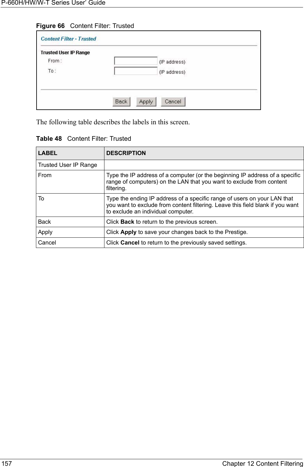 P-660H/HW/W-T Series User’ Guide157 Chapter 12 Content FilteringFigure 66   Content Filter: TrustedThe following table describes the labels in this screen. Table 48   Content Filter: TrustedLABEL DESCRIPTIONTrusted User IP RangeFrom Type the IP address of a computer (or the beginning IP address of a specific range of computers) on the LAN that you want to exclude from content filtering. To Type the ending IP address of a specific range of users on your LAN that you want to exclude from content filtering. Leave this field blank if you want to exclude an individual computer.Back Click Back to return to the previous screen.Apply  Click Apply to save your changes back to the Prestige. Cancel Click Cancel to return to the previously saved settings.