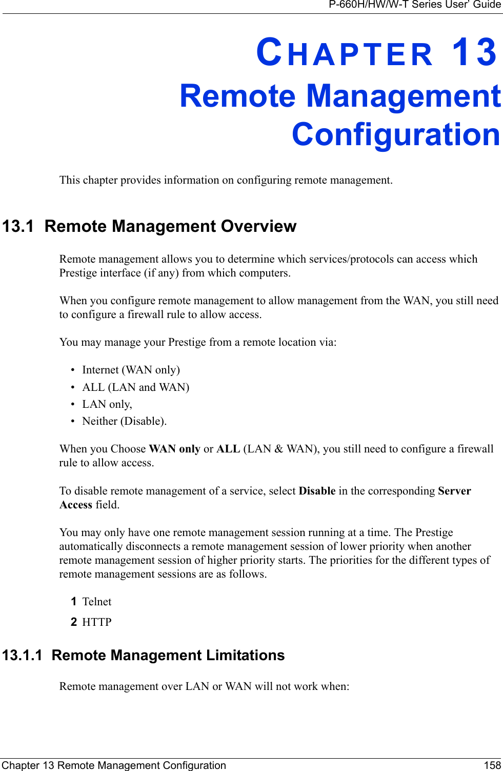 P-660H/HW/W-T Series User’ GuideChapter 13 Remote Management Configuration 158CHAPTER 13Remote ManagementConfigurationThis chapter provides information on configuring remote management.13.1  Remote Management Overview Remote management allows you to determine which services/protocols can access which Prestige interface (if any) from which computers.When you configure remote management to allow management from the WAN, you still need to configure a firewall rule to allow access.You may manage your Prestige from a remote location via:• Internet (WAN only)• ALL (LAN and WAN)• LAN only, • Neither (Disable).When you Choose WAN o n ly  or ALL (LAN &amp; WAN), you still need to configure a firewall rule to allow access.To disable remote management of a service, select Disable in the corresponding Server Access field.You may only have one remote management session running at a time. The Prestige automatically disconnects a remote management session of lower priority when another remote management session of higher priority starts. The priorities for the different types of remote management sessions are as follows.1Telnet2HTTP13.1.1  Remote Management LimitationsRemote management over LAN or WAN will not work when: