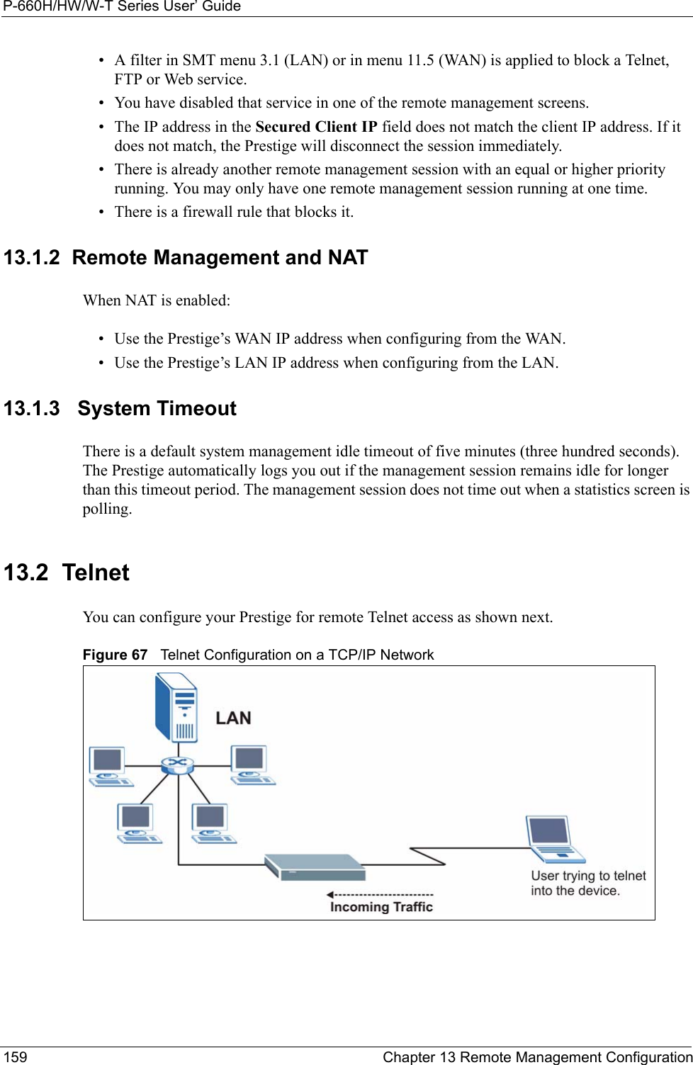 P-660H/HW/W-T Series User’ Guide159 Chapter 13 Remote Management Configuration• A filter in SMT menu 3.1 (LAN) or in menu 11.5 (WAN) is applied to block a Telnet, FTP or Web service. • You have disabled that service in one of the remote management screens.• The IP address in the Secured Client IP field does not match the client IP address. If it does not match, the Prestige will disconnect the session immediately.• There is already another remote management session with an equal or higher priority running. You may only have one remote management session running at one time.• There is a firewall rule that blocks it.13.1.2  Remote Management and NATWhen NAT is enabled:• Use the Prestige’s WAN IP address when configuring from the WAN. • Use the Prestige’s LAN IP address when configuring from the LAN.13.1.3   System TimeoutThere is a default system management idle timeout of five minutes (three hundred seconds). The Prestige automatically logs you out if the management session remains idle for longer than this timeout period. The management session does not time out when a statistics screen is polling. 13.2  TelnetYou can configure your Prestige for remote Telnet access as shown next.Figure 67   Telnet Configuration on a TCP/IP Network