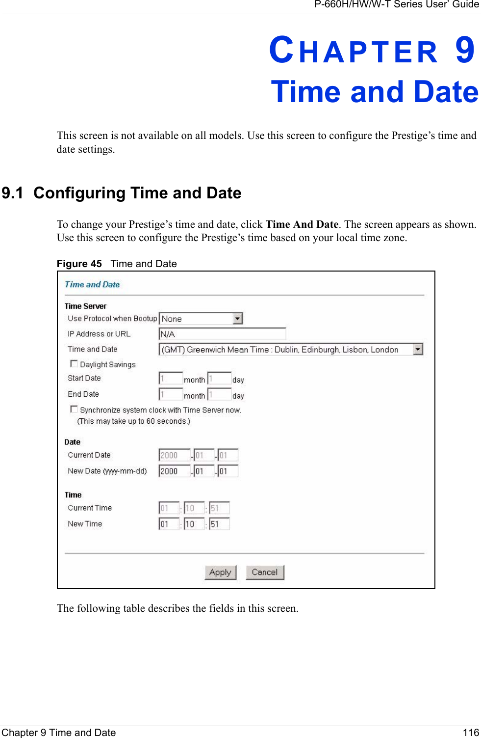 P-660H/HW/W-T Series User’ GuideChapter 9 Time and Date 116CHAPTER 9Time and DateThis screen is not available on all models. Use this screen to configure the Prestige’s time and date settings.9.1  Configuring Time and Date To change your Prestige’s time and date, click Time And Date. The screen appears as shown. Use this screen to configure the Prestige’s time based on your local time zone. Figure 45   Time and DateThe following table describes the fields in this screen.