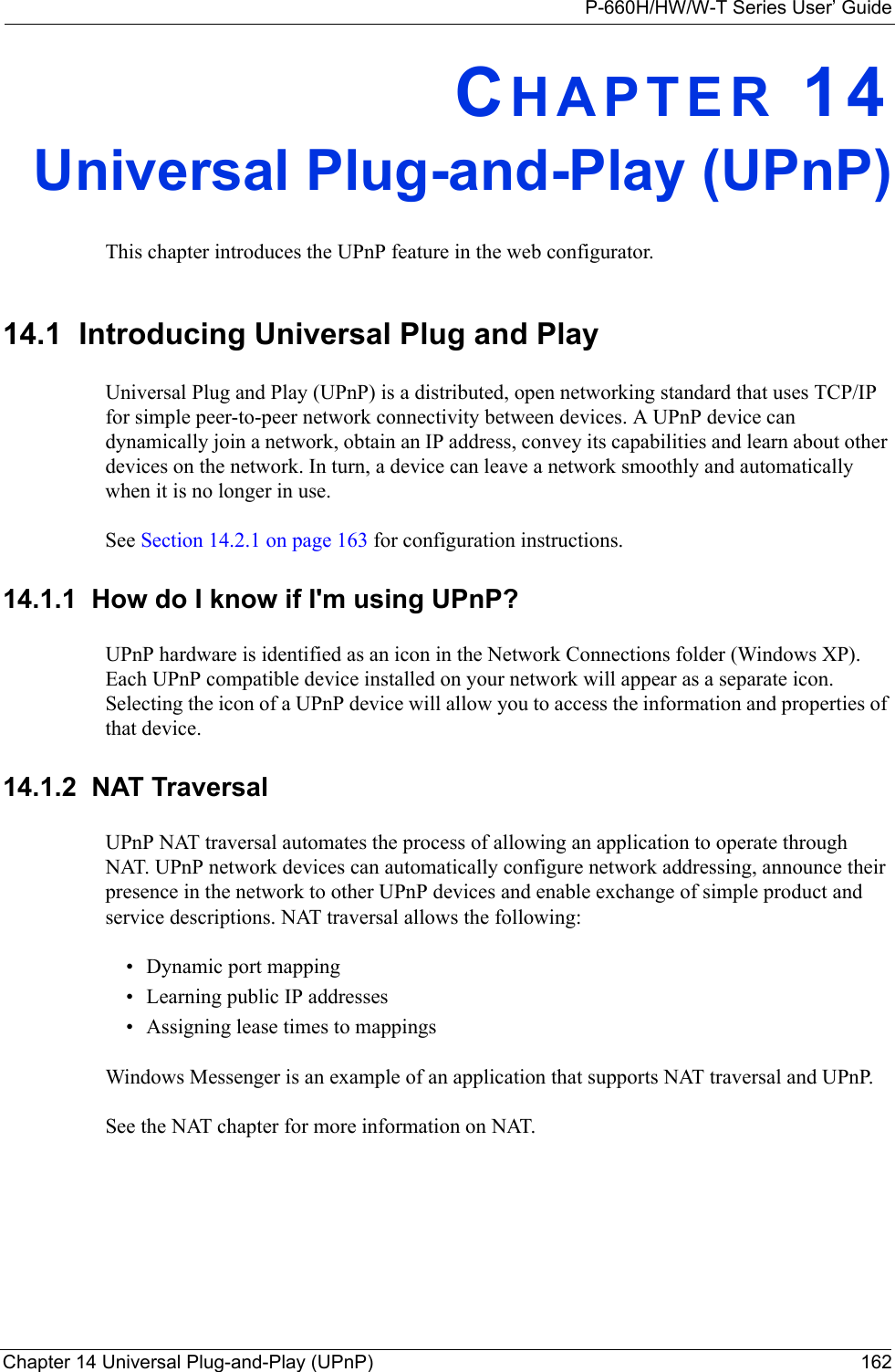 P-660H/HW/W-T Series User’ GuideChapter 14 Universal Plug-and-Play (UPnP) 162CHAPTER 14Universal Plug-and-Play (UPnP)This chapter introduces the UPnP feature in the web configurator.14.1  Introducing Universal Plug and Play Universal Plug and Play (UPnP) is a distributed, open networking standard that uses TCP/IP for simple peer-to-peer network connectivity between devices. A UPnP device can dynamically join a network, obtain an IP address, convey its capabilities and learn about other devices on the network. In turn, a device can leave a network smoothly and automatically when it is no longer in use.See Section 14.2.1 on page 163 for configuration instructions. 14.1.1  How do I know if I&apos;m using UPnP? UPnP hardware is identified as an icon in the Network Connections folder (Windows XP). Each UPnP compatible device installed on your network will appear as a separate icon. Selecting the icon of a UPnP device will allow you to access the information and properties of that device. 14.1.2  NAT TraversalUPnP NAT traversal automates the process of allowing an application to operate through NAT. UPnP network devices can automatically configure network addressing, announce their presence in the network to other UPnP devices and enable exchange of simple product and service descriptions. NAT traversal allows the following:• Dynamic port mapping• Learning public IP addresses• Assigning lease times to mappingsWindows Messenger is an example of an application that supports NAT traversal and UPnP. See the NAT chapter for more information on NAT.