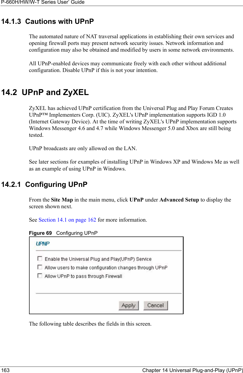 P-660H/HW/W-T Series User’ Guide163 Chapter 14 Universal Plug-and-Play (UPnP)14.1.3  Cautions with UPnPThe automated nature of NAT traversal applications in establishing their own services and opening firewall ports may present network security issues. Network information and configuration may also be obtained and modified by users in some network environments. All UPnP-enabled devices may communicate freely with each other without additional configuration. Disable UPnP if this is not your intention. 14.2  UPnP and ZyXELZyXEL has achieved UPnP certification from the Universal Plug and Play Forum Creates UPnP™ Implementers Corp. (UIC). ZyXEL&apos;s UPnP implementation supports IGD 1.0 (Internet Gateway Device). At the time of writing ZyXEL&apos;s UPnP implementation supports Windows Messenger 4.6 and 4.7 while Windows Messenger 5.0 and Xbox are still being tested.UPnP broadcasts are only allowed on the LAN.See later sections for examples of installing UPnP in Windows XP and Windows Me as well as an example of using UPnP in Windows.14.2.1  Configuring UPnP From the Site Map in the main menu, click UPnP under Advanced Setup to display the screen shown next.See Section 14.1 on page 162 for more information. Figure 69   Configuring UPnPThe following table describes the fields in this screen.